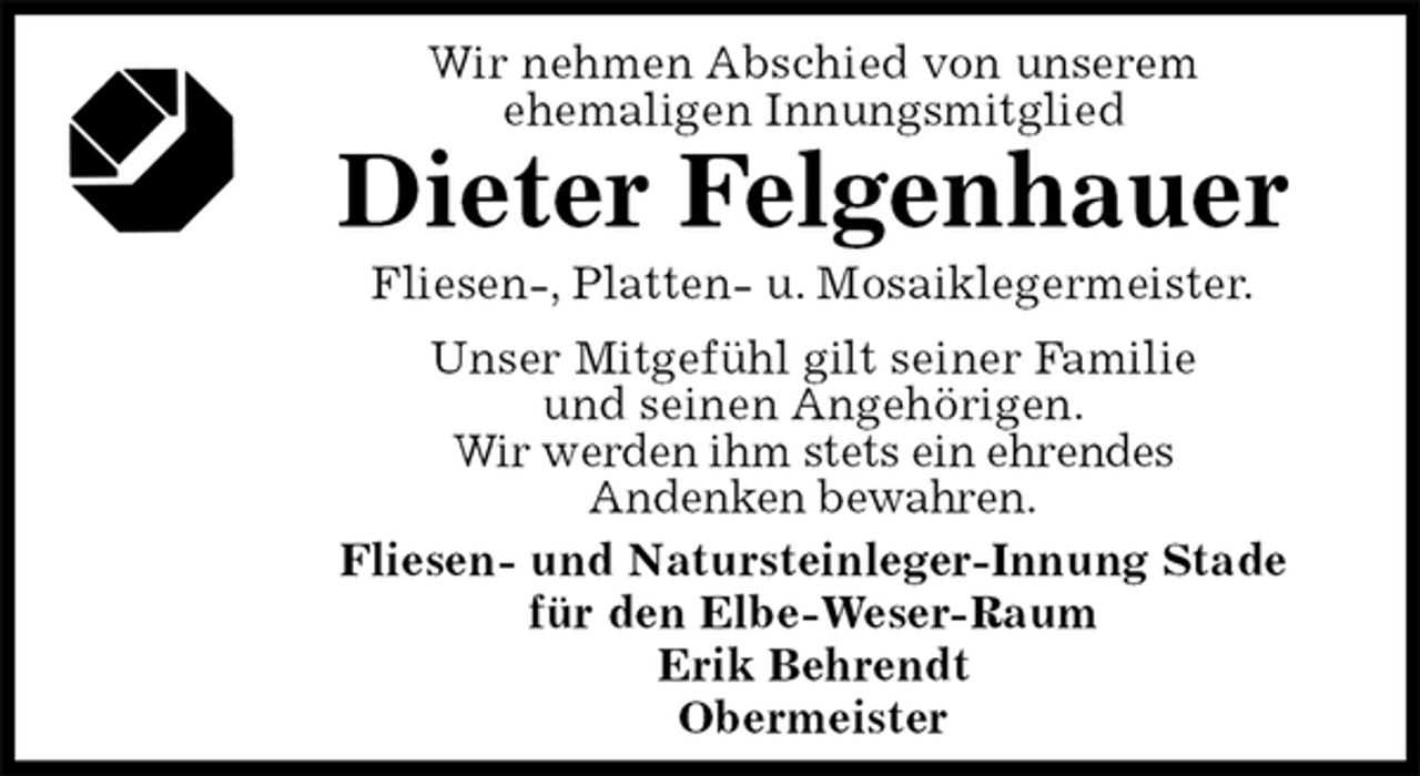 <p>Wir nehmen Abschied von unserem<br />ehemaligen Innungsmitglied<br />Dieter Felgenhauer<br />Fliesen-, Platten- u. Mosaiklegermeister.<br />Fliesen- und Natursteinleger-Innung Stade<br />für den Elbe-Weser-Raum<br />Erik Behrendt<br />Obermeister<br />Unser Mitgefühl gilt seiner Familie<br />und seinen Angehörigen.<br />Wir werden ihm stets ein ehrendes<br />Andenken bewahren.</p>