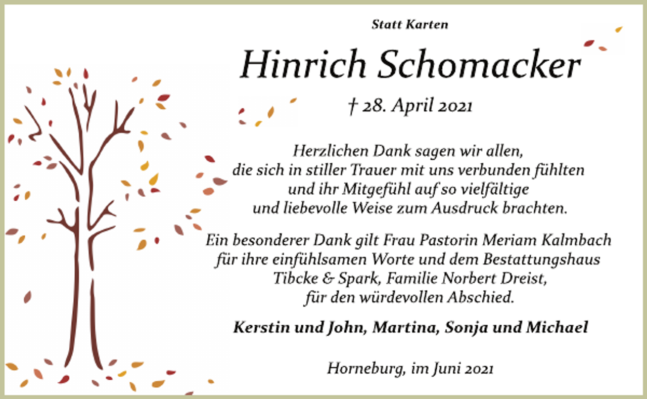 <p>Statt Karten<br />Hinrich Schomacker<br />† 28. April 2021<br />Herzlichen Dank sagen wir allen,<br />die sich in stiller Trauer mit uns verbunden fühlten<br />und ihr Mitgefühl auf so vielfältige<br />und liebevolle Weise zum Ausdruck brachten.<br />Ein besonderer Dank gilt Frau Pastorin Meriam Kalmbach<br />für ihre einfühlsamen Worte und dem Bestattungshaus<br />Tibcke &amp; Spark, Familie Norbert Dreist,<br />für den würdevollen Abschied.<br />Kerstin und John, Martina, Sonja und Michael<br />Horneburg, im Juni 2021</p>