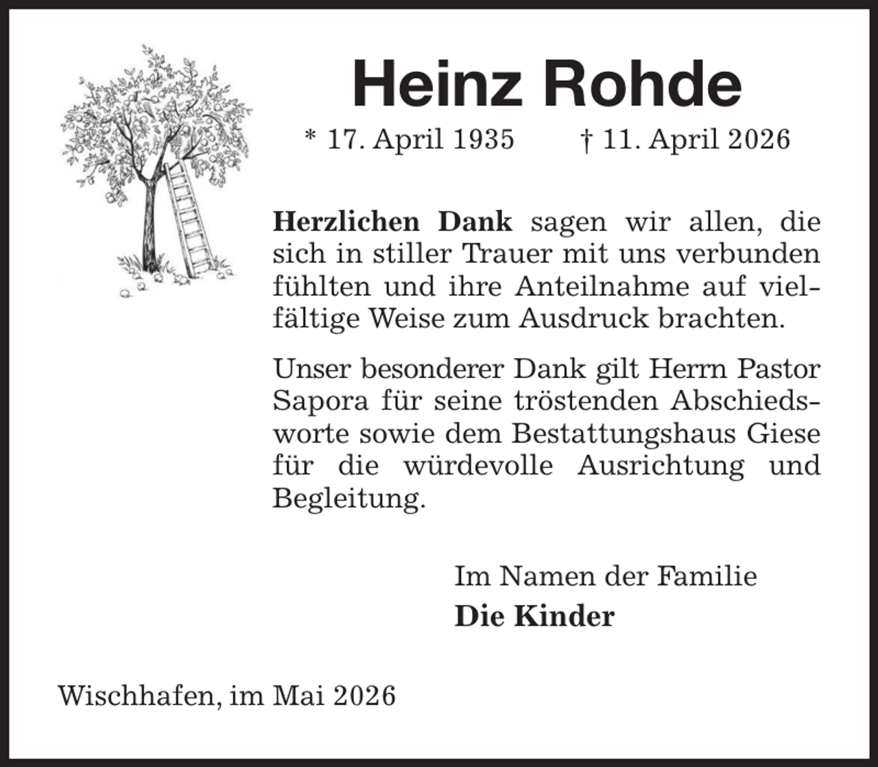 <p>Heinz Rohde<br />* 17. April 1935 † 11. April 2026<br />Herzlichen Dank sagen wir allen, die sich in stiller Trauer mit uns verbunden fühlten und ihre Anteilnahme auf vielfältige Weise zum Ausdruck brachten.<br />Unser besonderer Dank gilt Herrn Pastor<br />Sapora für seine tröstenden Abschiedsworte sowie dem Bestattungshaus Giese für die würdevolle Ausrichtung und<br />Begleitung.<br />Im Namen der Familie<br />Die Kinder<br />Wischhafen, im Mai 2026</p>