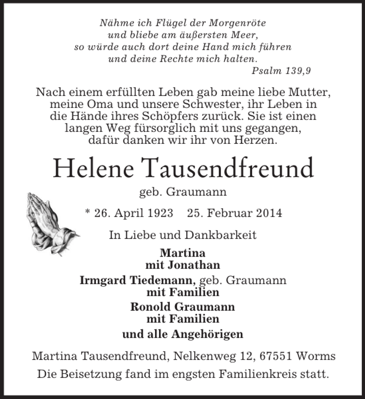 <p>Nähme ich Flügel der Morgenröte<br />und bliebe am äußersten Meer,<br />so würde auch dort deine Hand mich führen<br />und deine Rechte mich halten.<br />Psalm 139,9<br />Nach einem erfüllten Leben gab meine liebe Mutter, meine Oma und unsere Schwester, ihr Leben in<br />die Hände ihres Schöpfers zurück. Sie ist einen<br />langen Weg fürsorglich mit uns gegangen,<br />dafür danken wir ihr von Herzen.<br />Helene Tausendfreund<br />geb. Graumann<br />* 26. April 1923 25. Februar 2014<br />In Liebe und Dankbarkeit<br />Martina<br />mit Jonathan<br />Irmgard Tiedemann, geb. Graumann<br />mit Familien<br />Ronold Graumann<br />mit Familien<br />und alle Angehörigen<br />Martina Tausendfreund, Nelkenweg 12, 67551 Worms<br />Die Beisetzung fand im engsten Familienkreis statt.</p>