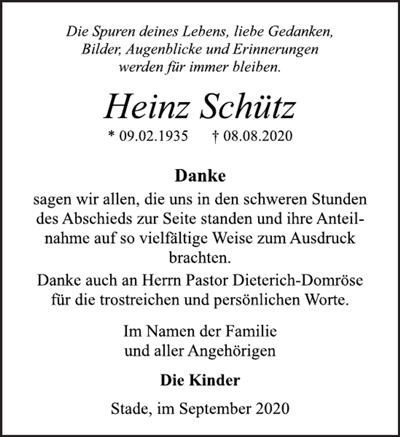 <p>Die Spuren deines Lebens, liebe Gedanken,<br />Bilder, Augenblicke und Erinnerungen<br />werden für immer bleiben.<br />Heinz Schütz<br />* 09.02.1935 † 08.08.2020<br />Danke<br />sagen wir allen, die uns in den schweren Stunden<br />des Abschieds zur Seite standen und ihre Anteil-<br />nahme auf so vielfältige Weise zum Ausdruck<br />brachten.<br />Danke auch an Herrn Pastor Dieterich-Domröse<br />für die trostreichen und persönlichen Worte.<br />Im Namen der Familie<br />und aller Angehörigen<br />Die Kinder<br />Stade, im September 2020</p>