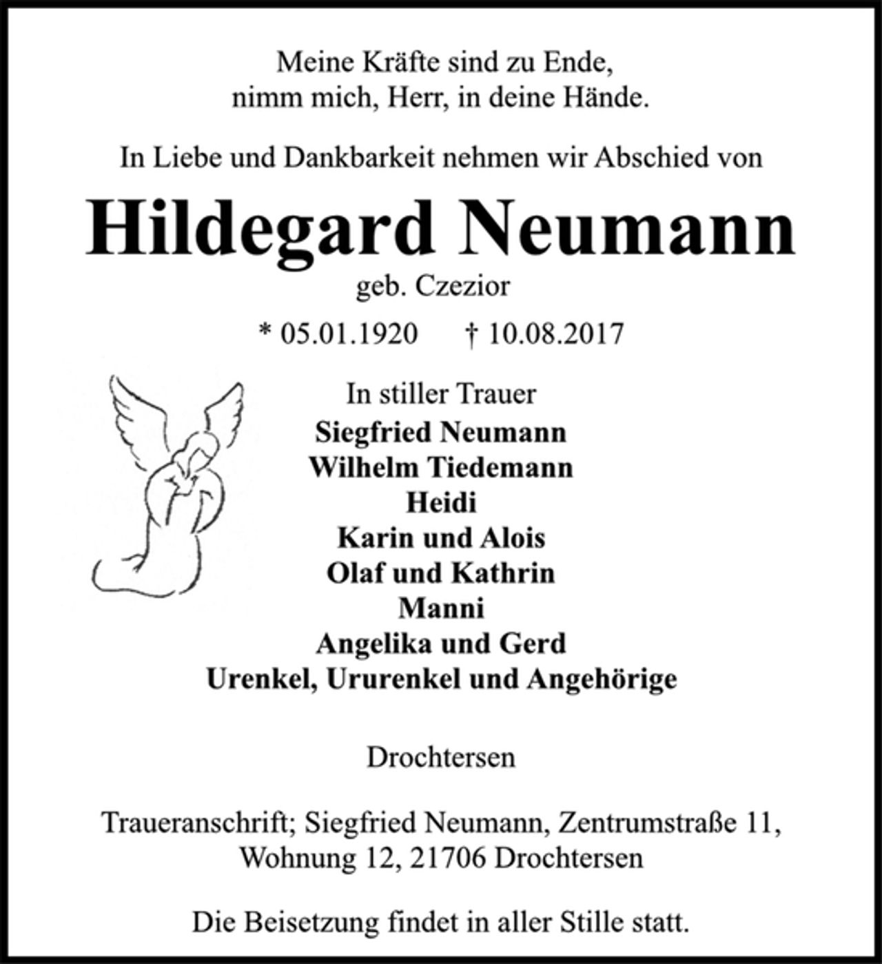 <p>Meine Kräfte sind zu Ende,<br />nimm mich, Herr, in deine Hände.<br />In Liebe und Dankbarkeit nehmen wir Abschied von<br />Hildegard Neumann<br />geb. Czezior<br />* 05.01.1920 † 10.08.2017<br />In stiller Trauer<br />Siegfried Neumann<br />Wilhelm Tiedemann<br />Heidi<br />Karin und Alois<br />Olaf und Kathrin<br />Manni<br />Angelika und Gerd<br />Urenkel, Ururenkel und Angehörige<br />Drochtersen<br />Traueranschrift; Siegfried Neumann, Zentrumstraße 11,<br />Wohnung 12, 21706 Drochtersen<br />Die Beisetzung findet in aller Stille statt.</p>