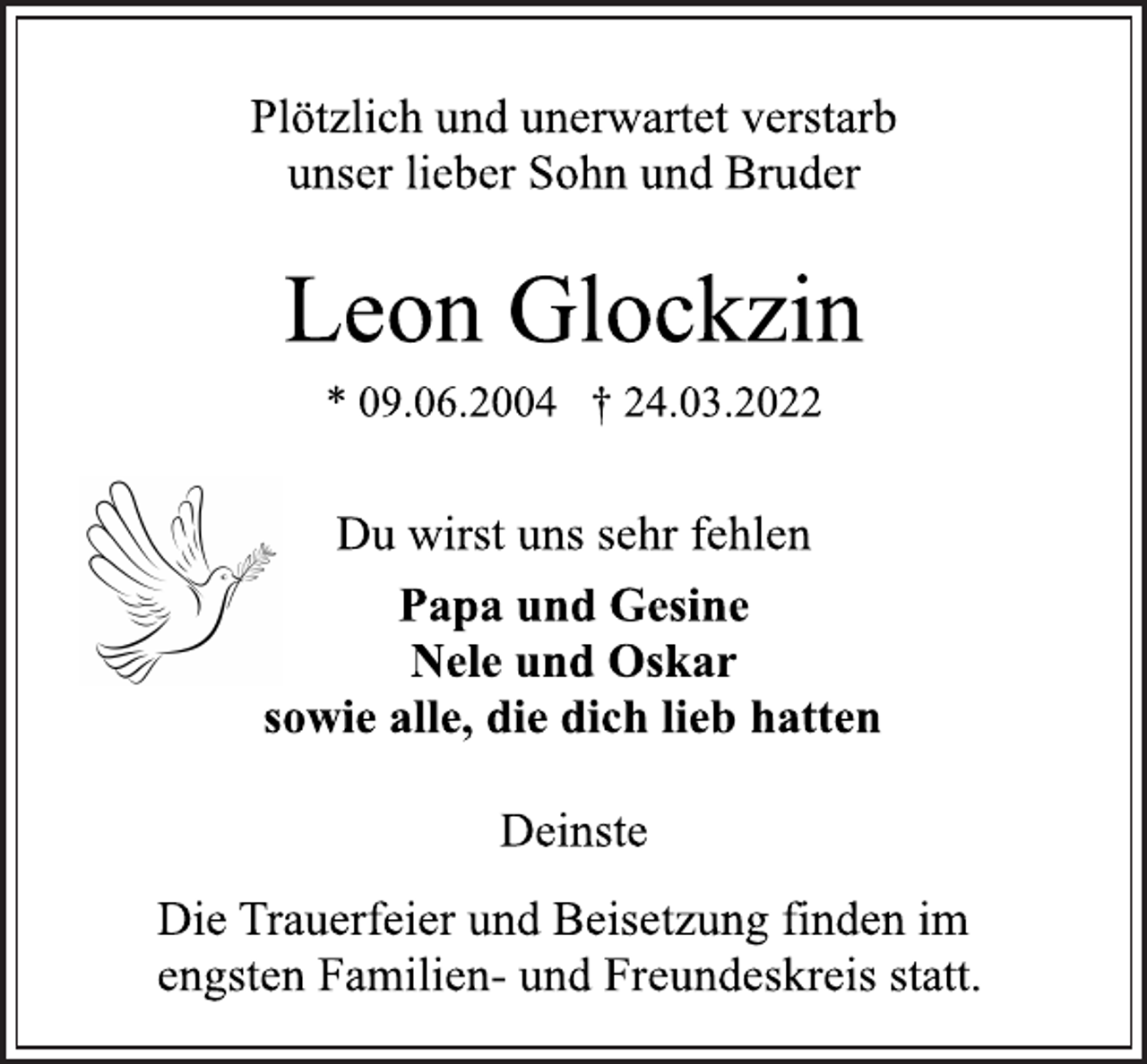 <p>Plötzlich und unerwartet verstarb<br />unser lieber Sohn und Bruder<br />Leon Glockzin<br />* 09.06.2004 † 24.03.2022<br />Du wirst uns sehr fehlen<br />Papa und Gesine<br />Nele und Oskar<br />sowie alle, die dich lieb hatten<br />Deinste<br />Die Trauerfeier und Beisetzung finden im<br />engsten Familien- und Freundeskreis statt.</p>