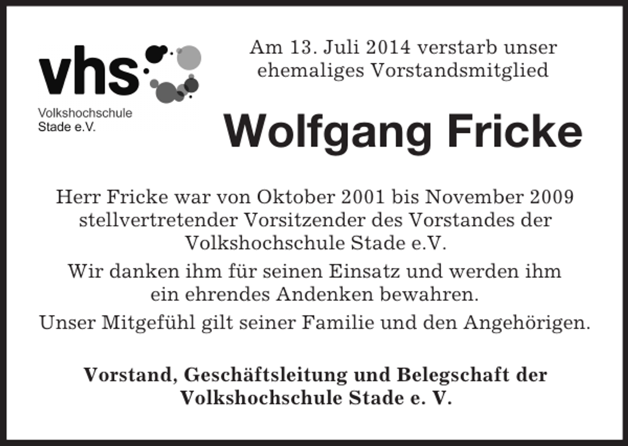 <p>Am 13. Juli 2014 verstarb unser<br />ehemaliges Vorstandsmitglied<br />Wolfgang Fricke<br />Herr Fricke war von Oktober 2001 bis November 2009 stellvertretender Vorsitzender des Vorstandes der<br />Volkshochschule Stade e.V.<br />Wir danken ihm für seinen Einsatz und werden ihm<br />ein ehrendes Andenken bewahren.<br />Unser Mitgefühl gilt seiner Familie und den Angehörigen.<br />Vorstand, Geschäftsleitung und Belegschaft der<br />Volkshochschule Stade e. V.</p>