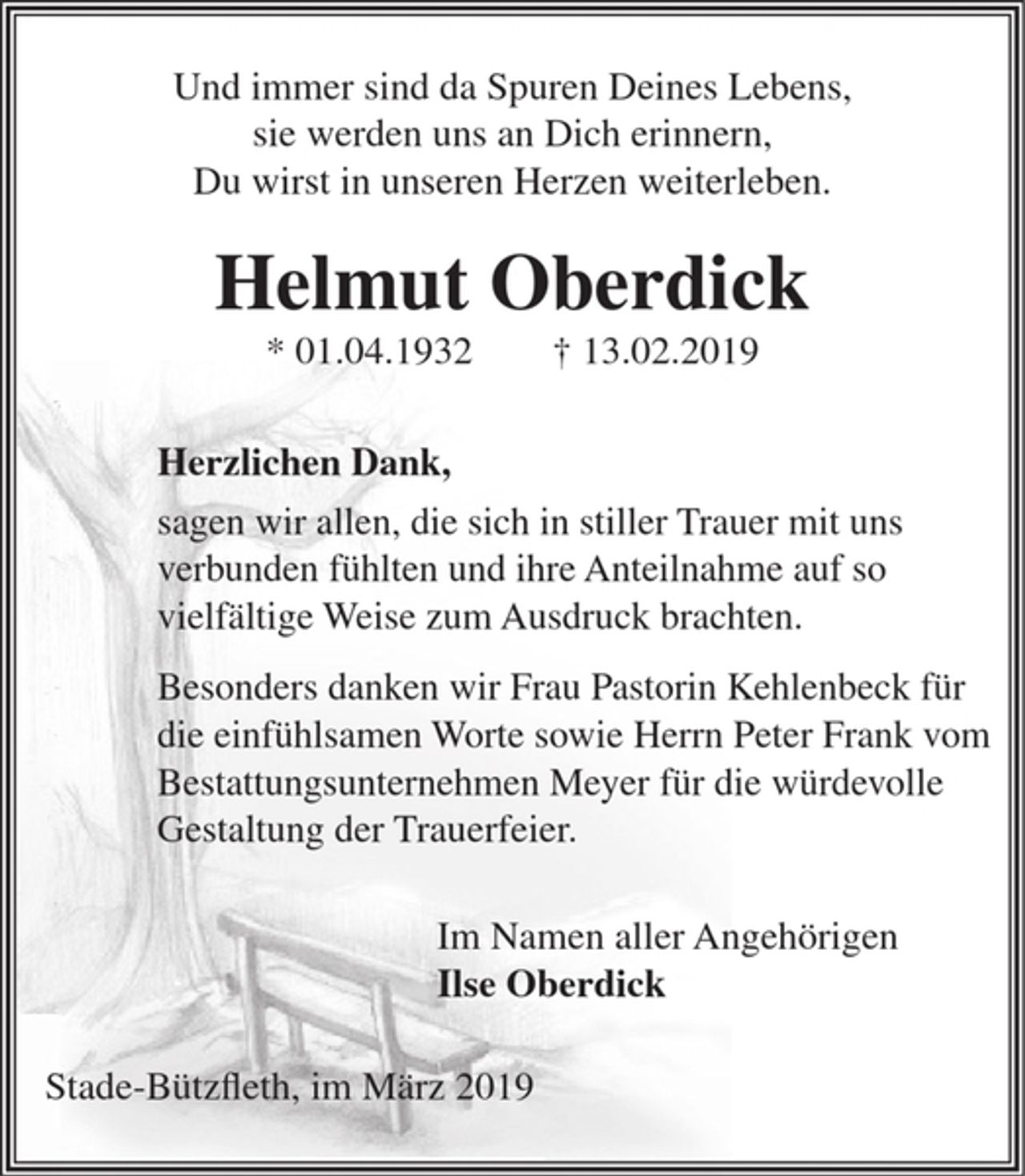 <p>Und immer sind da Spuren Deines Lebens,<br />sie werden uns an Dich erinnern,<br />Du wirst in unseren Herzen weiterleben.<br />Helmut Oberdick<br />* 01. 04. 1932 † 13. 02. 2019<br />Herzlichen Dank,<br />sagen wir allen, die sich in stiller Trauer mit uns<br />verbunden fühlten und ihre Anteilnahme auf so<br />vielfältige Weise zum Ausdruck brachten.</p><p>Besonders danken wir Frau Pastorin Kehlenbeck für<br />die einfühlsamen Worte sowie Herrn Peter Frank vom<br />Bestattungsunternehmen Meyer für die würdevolle<br />Gestaltung der Trauerfeier.</p><p>Im Namen aller Angehörigen<br />Ilse Oberdick</p><p>Stade-Bützfleth, im März 2019</p>