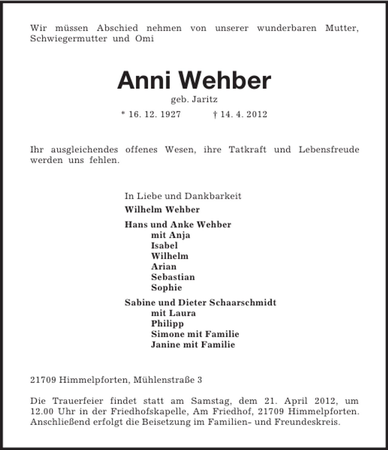 <p>Wir müssen Abschied nehmen von unserer wunderbaren Mutter,<br />Schwiegermutter und Omi<br />Anni Wehber<br />geb. Jaritz<br />* 16. 12. 1927 † 14. 4. 2012<br />Ihr ausgleichendes offenes Wesen, ihre Tatkraft und Lebensfreude<br />werden uns fehlen.<br />In Liebe und Dankbarkeit<br />Wilhelm Wehber<br />Hans und Anke Wehber<br />mit Anja<br />Isabel<br />Wilhelm<br />Arian<br />Sebastian<br />Sophie<br />Sabine und Dieter Schaarschmidt<br />mit Laura<br />Philipp<br />Simone mit Familie<br />Janine mit Familie<br />21709 Himmelpforten, Mühlenstraße 3</p><p>Die Trauerfeier findet statt am Samstag, dem 21. April 2012, um<br />12.00 Uhr in der Friedhofskapelle, Am Friedhof, 21709 Himmelpforten. Anschließend erfolgt die Beisetzung im Familien- und Freundeskreis.</p>