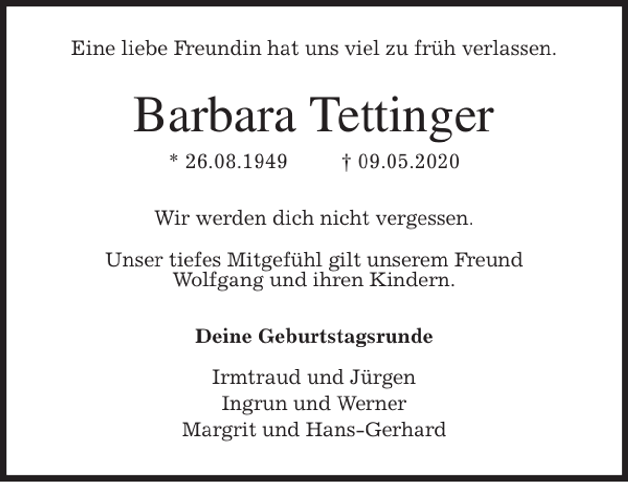 <p>Eine liebe Freundin hat uns viel zu früh verlassen.<br />Barbara Tettinger<br />* 26.08.1949 † 09.05.2020<br />Wir werden dich nicht vergessen.</p>
<p>Unser tiefes Mitgefühl gilt unserem Freund<br />Wolfgang und ihren Kindern.<br />Deine Geburtstagsrunde</p>
<p>Irmtraud und Jürgen<br />Ingrun und Werner<br />Margrit und Hans-Gerhard</p>