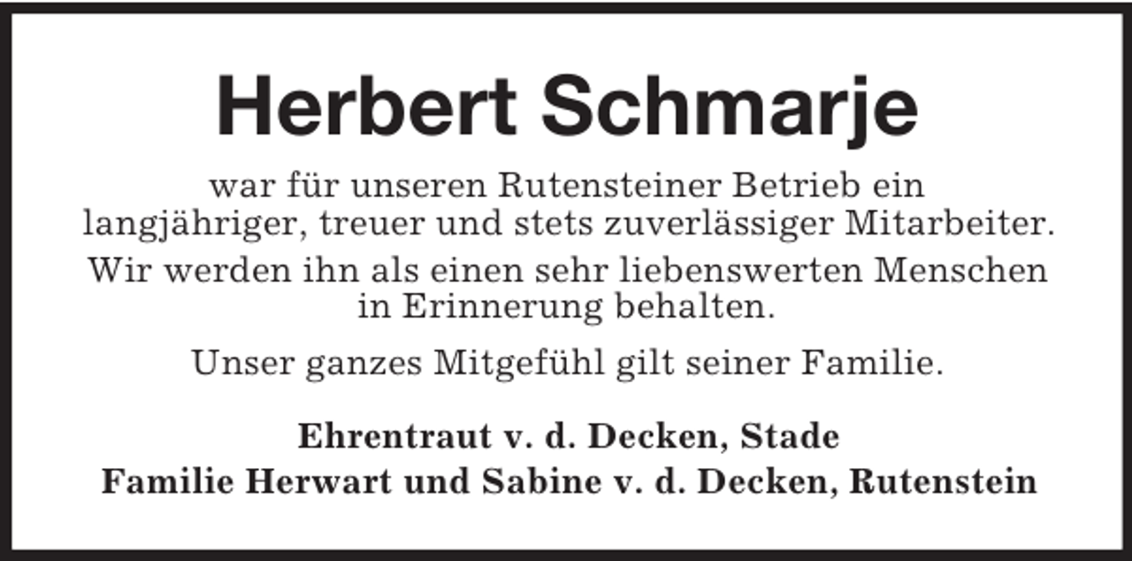 <p>Herbert Schmarje<br />war für unseren Rutensteiner Betrieb ein<br />langjähriger, treuer und stets zuverlässiger Mitarbeiter.<br />Wir werden ihn als einen sehr liebenswerten Menschen<br />in Erinnerung behalten.<br />Unser ganzes Mitgefühl gilt seiner Familie.<br />Ehrentraut v. d. Decken, Stade<br />Familie Herwart und Sabine v. d. Decken, Rutenstein</p>