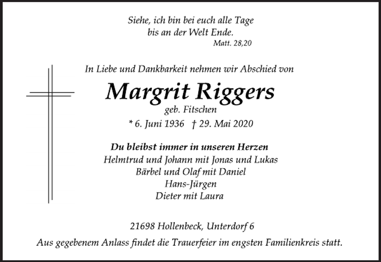 <p>geb. Fitschen<br />Helmtrud und Johann mit Jonas und Lukas<br />Bärbel und Olaf mit Daniel<br />Hans-Jürgen<br />Dieter mit Laura<br />* 6. Juni 1936 † 29. Mai 2020<br />Margrit Riggers<br />Siehe, ich bin bei euch alle Tage<br />bis an der Welt Ende.<br />Matt. 28,20<br />Du bleibst immer in unseren Herzen<br />In Liebe und Dankbarkeit nehmen wir Abschied von<br />21698 Hollenbeck, Unterdorf 6<br />Aus gegebenem Anlass findet die Trauerfeier im engsten Familienkreis statt.</p>
