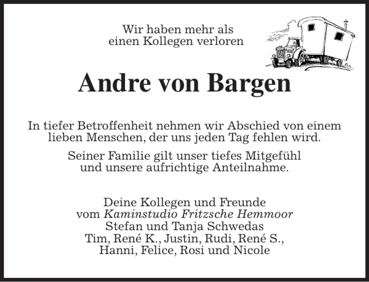 <p>Wir haben mehr als<br />einen Kollegen verloren<br />Andre von Bargen<br />In tiefer Betroffenheit nehmen wir Abschied von einem lieben Menschen, der uns jeden Tag fehlen wird.<br />Seiner Familie gilt unser tiefes Mitgefühl<br />und unsere aufrichtige Anteilnahme.<br />Deine Kollegen und Freunde<br />vom Kaminstudio Fritzsche Hemmoor<br />Stefan und Tanja Schwedas<br />Tim, René K., Justin, Rudi, René S.,<br />Hanni, Felice, Rosi und Nicole</p>