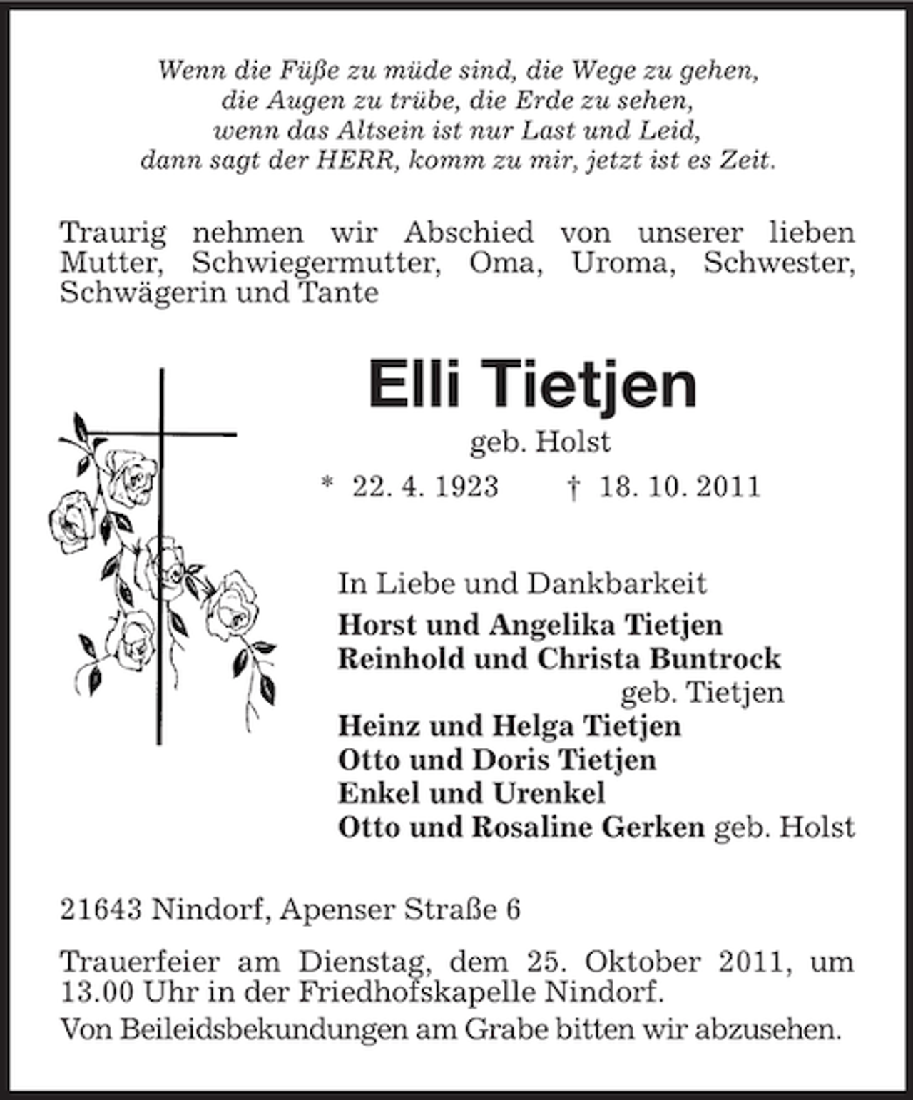 <p>Wenn die Füße zu müde sind, die Wege zu gehen,<br />die Augen zu trübe, die Erde zu sehen,<br />wenn das Altsein ist nur Last und Leid,<br />dann sagt der HERR, komm zu mir, jetzt ist es Zeit.<br />Traurig nehmen wir Abschied von unserer lieben<br />Mutter, Schwiegermutter, Oma, Uroma, Schwester, Schwägerin und Tante<br />Elli Tietjen<br />geb. Holst<br />* 22. 4. 1923 † 18. 10. 2011<br />In Liebe und Dankbarkeit<br />Horst und Angelika Tietjen<br />Reinhold und Christa Buntrock<br />geb. Tietjen<br />Heinz und Helga Tietjen<br />Otto und Doris Tietjen<br />Enkel und Urenkel<br />Otto und Rosaline Gerken geb. Holst<br />21643 Nindorf, Apenser Straße 6<br />Trauerfeier am Dienstag, dem 25. Oktober 2011, um 13.00 Uhr in der Friedhofskapelle Nindorf.<br />Von Beileidsbekundungen am Grabe bitten wir abzusehen.</p>