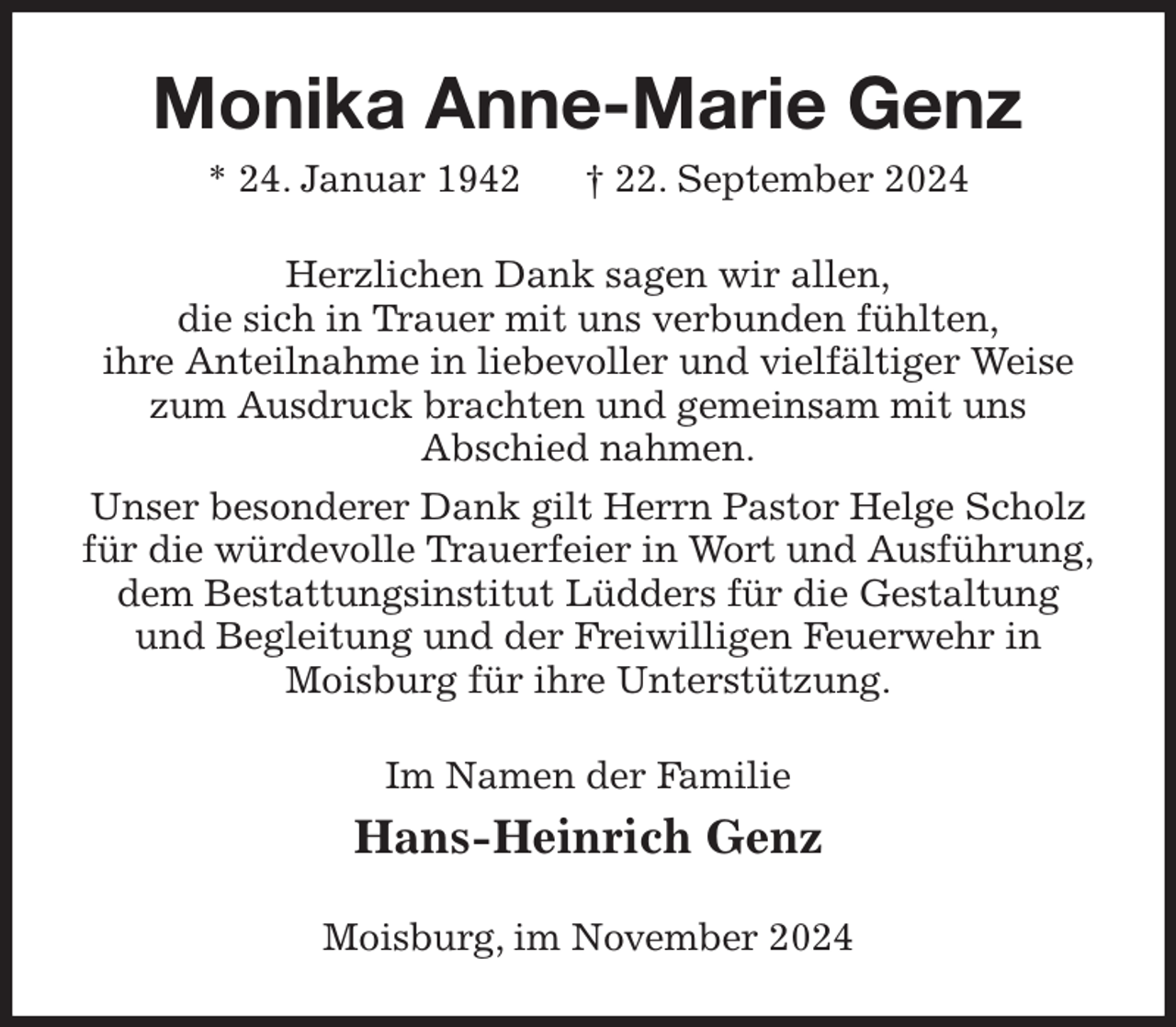 <p>Monika Anne-Marie Genz<br />* 24. Januar 1942 † 22. September 2024<br />Herzlichen Dank sagen wir allen,<br />die sich in Trauer mit uns verbunden fühlten,<br />ihre Anteilnahme in liebevoller und vielfältiger Weise zum Ausdruck brachten und gemeinsam mit uns<br />Abschied nahmen.<br />Unser besonderer Dank gilt Herrn Pastor Helge Scholz für die würdevolle Trauerfeier in Wort und Ausführung,<br />dem Bestattungsinstitut Lüdders für die Gestaltung und Begleitung und der Freiwilligen Feuerwehr in<br />Moisburg für ihre Unterstützung.<br />Im Namen der Familie<br />Hans-Heinrich Genz<br />Moisburg, im November 2024</p>