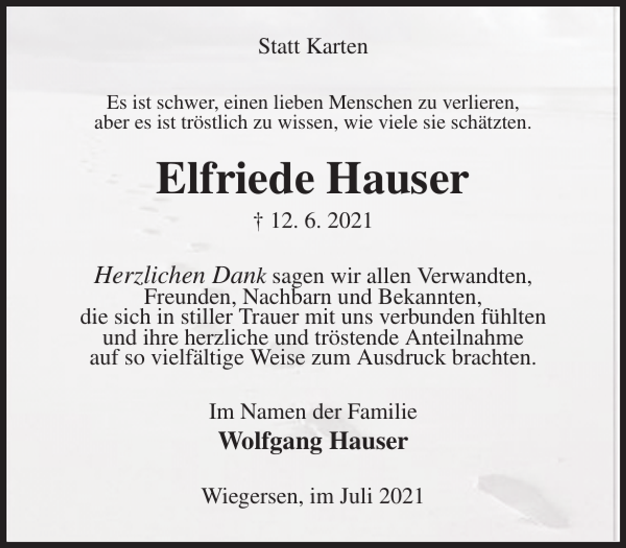 <p>Statt Karten<br />Es ist schwer, einen lieben Menschen zu verlieren,<br />aber es ist tröstlich zu wissen, wie viele sie schätzten.<br />Elfriede Hauser<br />† 12. 6. 2021<br />Herzlichen Dank sagen wir allen Verwandten,<br />Freunden, Nachbarn und Bekannten,<br />die sich in stiller Trauer mit uns verbunden fühlten<br />und ihre herzliche und tröstende Anteilnahme<br />auf so vielfältige Weise zum Ausdruck brachten.<br />Im Namen der Familie<br />Wolfgang Hauser<br />Wiegersen, im Juli 2021</p>