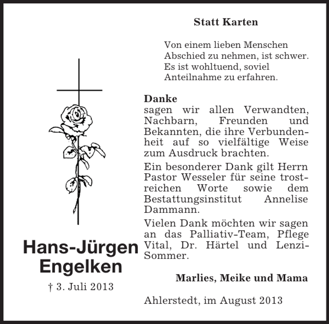 <p>Statt Karten<br />Von einem lieben Menschen<br />Abschied zu nehmen, ist schwer.<br />Es ist wohltuend, soviel<br />Anteilnahme zu erfahren.</p><p>Hans-Jürgen<br />Engelken<br />† 3. Juli 2013</p><p>Danke<br />sagen wir allen Verwandten,<br />Nachbarn,<br />Freunden<br />und<br />Bekannten, die ihre Verbundenheit auf so vielfältige Weise<br />zum Ausdruck brachten.<br />Ein besonderer Dank gilt Herrn<br />Pastor Wesseler für seine trostreichen Worte sowie dem<br />Bestattungsinstitut<br />Annelise<br />Dammann.<br />Vielen Dank möchten wir sagen<br />an das Palliativ-Team, Pflege<br />Vital, Dr. Härtel und LenziSommer.<br />Marlies, Meike und Mama<br />Ahlerstedt, im August 2013</p>