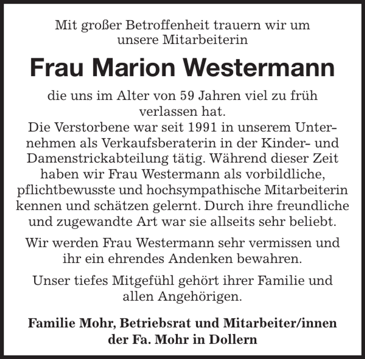 <p>Mit großer Betroffenheit trauern wir um<br />unsere Mitarbeiterin<br />Frau Marion Westermann<br />die uns im Alter von 59 Jahren viel zu früh<br />verlassen hat.<br />Die Verstorbene war seit 1991 in unserem Unter-<br />nehmen als Verkaufsberaterin in der Kinder- und Damenstrickabteilung tätig. Während dieser Zeit haben wir Frau Westermann als vorbildliche, pflichtbewusste und hochsympathische Mitarbeiterin<br />kennen und schätzen gelernt. Durch ihre freundliche und zugewandte Art war sie allseits sehr beliebt.<br />Wir werden Frau Westermann sehr vermissen und ihr ein ehrendes Andenken bewahren.<br />Unser tiefes Mitgefühl gehört ihrer Familie und<br />allen Angehörigen.</p>
<p>Familie Mohr, Betriebsrat und Mitarbeiter/innen<br />der Fa. Mohr in Dollern</p>