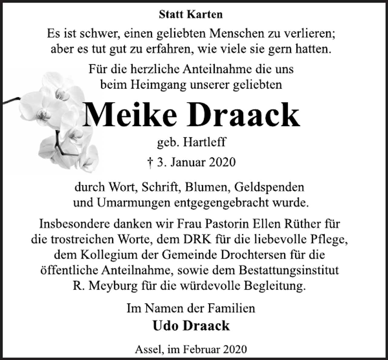 <p>Statt Karten<br />Es ist schwer, einen geliebten Menschen zu verlieren;<br />aber es tut gut zu erfahren, wie viele sie gern hatten.<br />Für die herzliche Anteilnahme die uns<br />beim Heimgang unserer geliebten<br />Meike Draack<br />geb. Hartleff<br />† 3. Januar 2020<br />durch Wort, Schrift, Blumen, Geldspenden<br />und Umarmungen entgegengebracht wurde.<br />Insbesondere danken wir Frau Pastorin Ellen Rüther für<br />die trostreichen Worte, dem DRK für die liebevolle Pflege,<br />dem Kollegium der Gemeinde Drochtersen für die<br />öffentliche Anteilnahme, sowie dem Bestattungsinstitut<br />R. Meyburg für die würdevolle Begleitung.<br />Im Namen der Familien<br />Udo Draack<br />Assel, im Februar 2020</p>