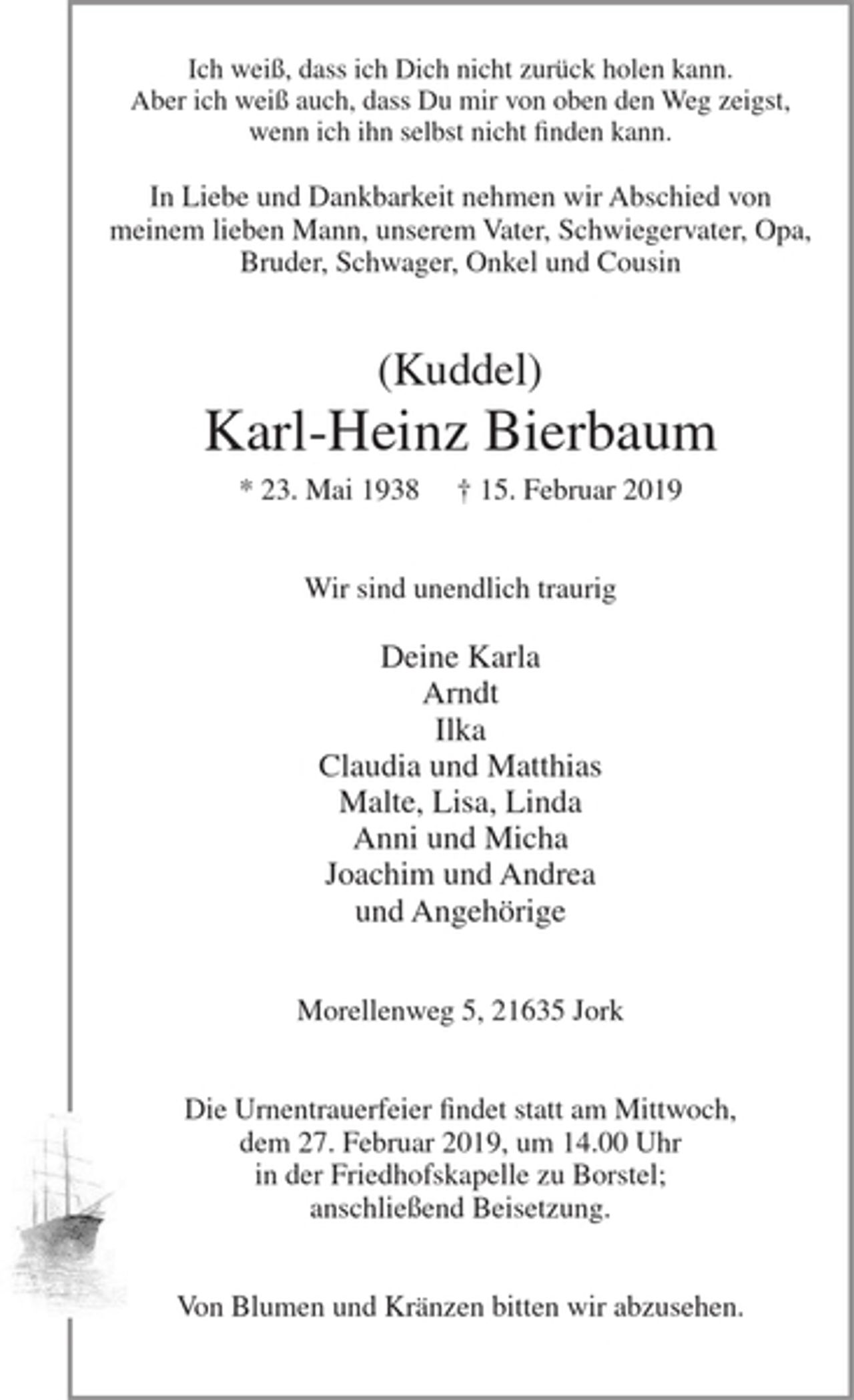 <p>Ich weiß, dass ich Dich nicht zurück holen kann.<br />Aber ich weiß auch, dass Du mir von oben den Weg zeigst,<br />wenn ich ihn selbst nicht finden kann.</p>
<p>In Liebe und Dankbarkeit nehmen wir Abschied von meinem lieben Mann, unserem Vater, Schwiegervater, Opa, Bruder, Schwager, Onkel und Cousin</p>
<p>(Kuddel)<br />Karl-Heinz Bierbaum<br />* 23. Mai 1938 + 15. Februar 2019</p>
<p>Wir sind unendlich traurig<br />Deine Karla<br />Arndt<br />Ilka<br />Claudia und Matthias<br />Malte, Lisa, Linda<br />Anni und Micha<br />Joachim undAndrea<br />und Angehörige</p>
<p>Morellenweg 5, 21635 Jork</p>
<p>Die Urnentrauerfeier findet statt am Mittwoch, dem 27. Februar 2019, um 14.00 Uhr in der Friedhofskapelle zu Borstel; anschließend Beisetzung.</p>
<p>Von Blumen und Kränzen bitten wir abzusehen.</p>