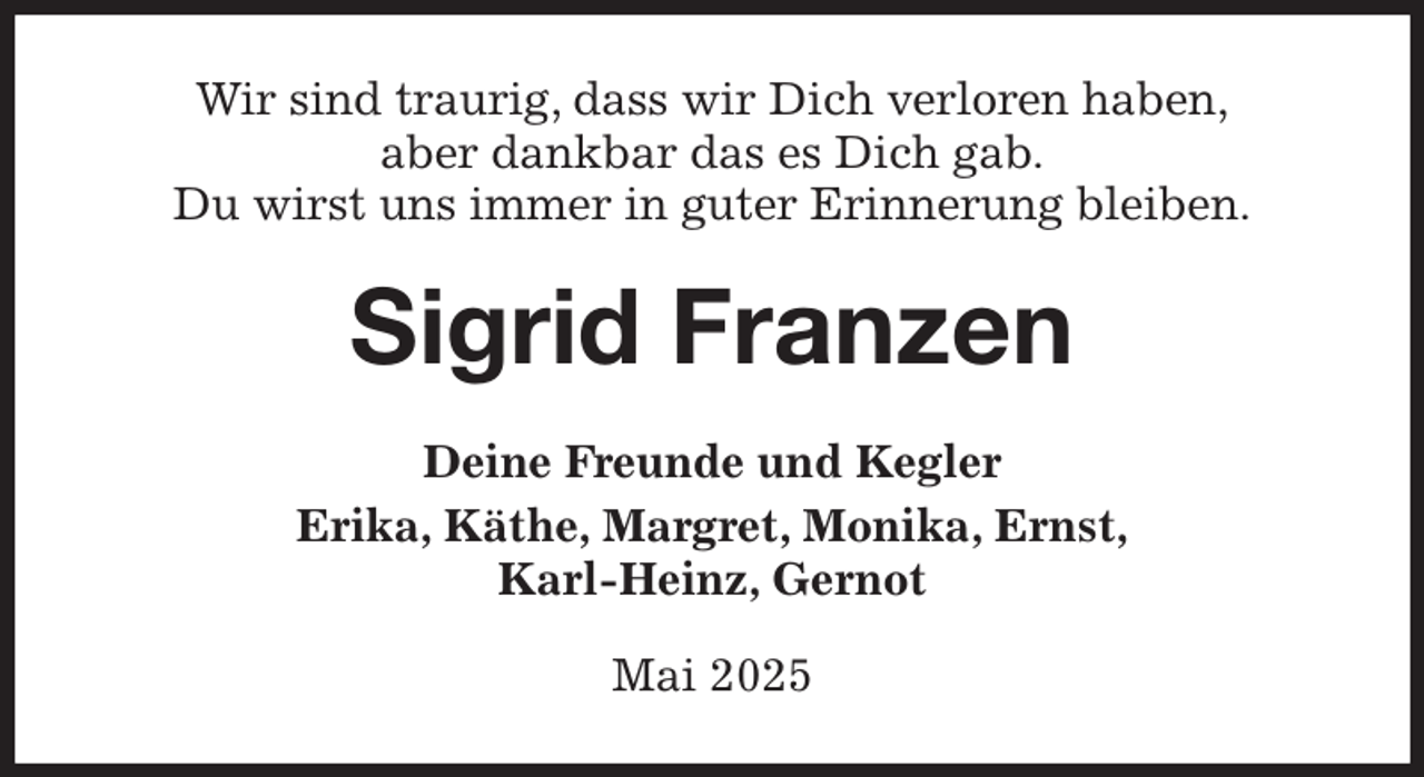 <p>Wir sind traurig, dass wir Dich verloren haben,<br />aber dankbar das es Dich gab.<br />Du wirst uns immer in guter Erinnerung bleiben.<br />Sigrid Franzen<br />Deine Freunde und Kegler<br />Erika, Käthe, Margret, Monika, Ernst,<br />Karl-Heinz, Gernot<br />Mai 2025</p>