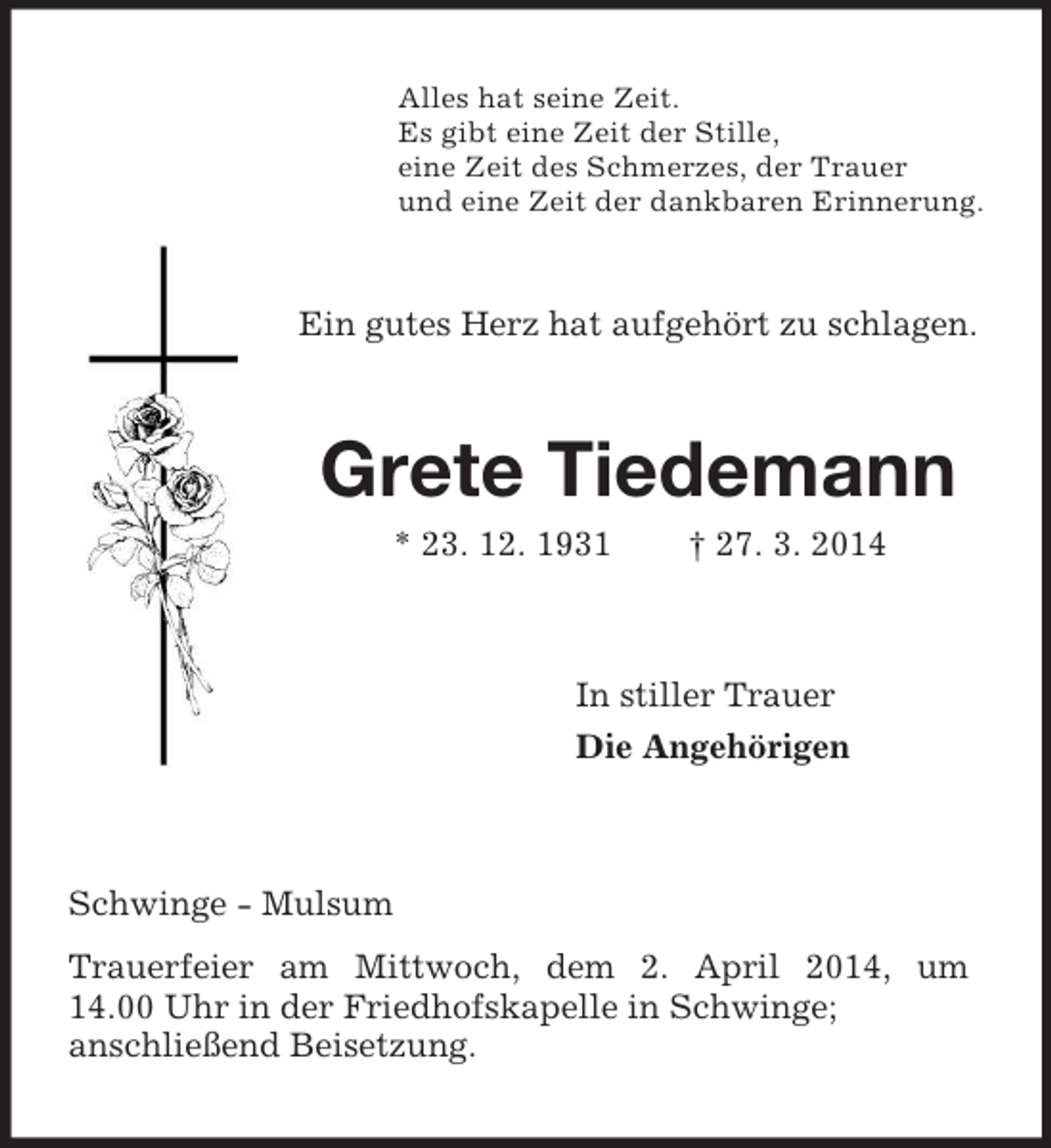 <p>Alles hat seine Zeit.<br />Es gibt eine Zeit der Stille,<br />eine Zeit des Schmerzes, der Trauer<br />und eine Zeit der dankbaren Erinnerung.<br />Ein gutes Herz hat aufgehört zu schlagen.<br />Grete Tiedemann<br />* 23. 12. 1931 † 27. 3. 2014<br />In stiller Trauer<br />Die Angehörigen<br />Schwinge - Mulsum<br />Trauerfeier am Mittwoch, dem 2. April 2014, um 14.00 Uhr in der Friedhofskapelle in Schwinge;<br />anschließend Beisetzung.</p>