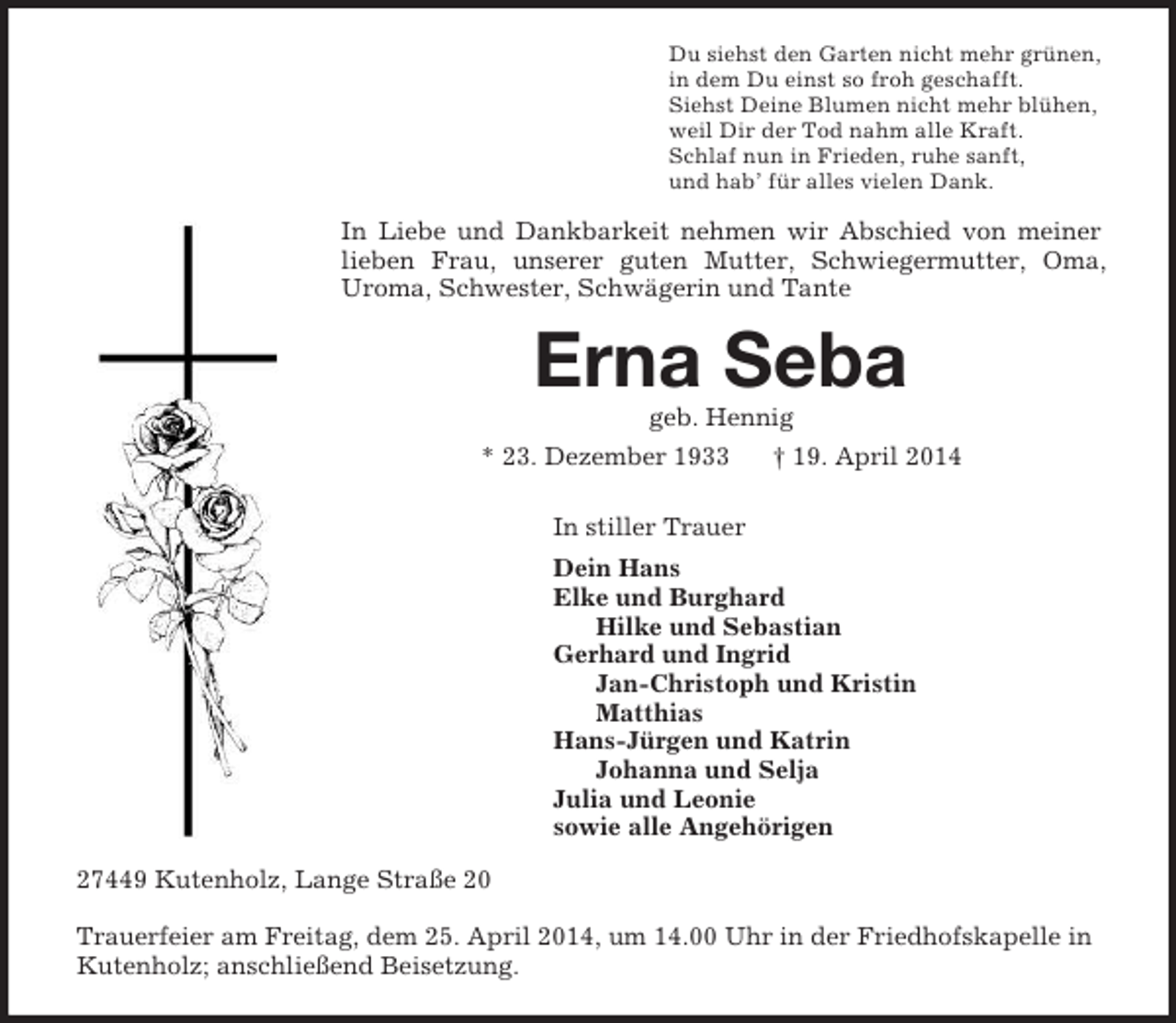<p>Du siehst den Garten nicht mehr grünen,<br />in dem Du einst so froh geschafft.<br />Siehst Deine Blumen nicht mehr blühen,<br />weil Dir der Tod nahm alle Kraft.<br />Schlaf nun in Frieden, ruhe sanft,<br />und hab’ für alles vielen Dank.<br />In Liebe und Dankbarkeit nehmen wir Abschied von meiner lieben Frau, unserer guten Mutter, Schwiegermutter, Oma, Uroma, Schwester, Schwägerin und Tante<br />Erna Seba<br />geb. Hennig<br />* 23. Dezember 1933 † 19. April 2014<br />In stiller Trauer<br />Dein Hans<br />Elke und Burghard<br />Hilke und Sebastian<br />Gerhard und Ingrid<br />Jan-Christoph und Kristin<br />Matthias<br />Hans-Jürgen und Katrin<br />Johanna und Selja<br />Julia und Leonie<br />sowie alle Angehörigen<br />27449 Kutenholz, Lange Straße 20</p><p>Trauerfeier am Freitag, dem 25. April 2014, um 14.00 Uhr in der Friedhofskapelle in Kutenholz; anschließend Beisetzung.</p>