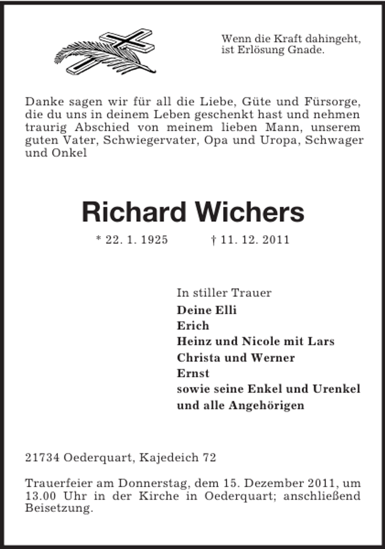 <p>Wenn die Kraft dahingeht,<br />ist Erlösung Gnade.</p><p>Danke sagen wir für all die Liebe, Güte und Fürsorge,<br />die du uns in deinem Leben geschenkt hast und nehmen<br />traurig Abschied von meinem lieben Mann, unserem<br />guten Vater, Schwiegervater, Opa und Uropa, Schwager<br />und Onkel</p><p>Richard Wichers<br />* 22. 1. 1925</p><p>† 11. 12. 2011</p><p>In stiller Trauer<br />Deine Elli<br />Erich<br />Heinz und Nicole mit Lars<br />Christa und Werner<br />Ernst<br />sowie seine Enkel und Urenkel<br />und alle Angehörigen</p><p>21734 Oederquart, Kajedeich 72<br />Trauerfeier am Donnerstag, dem 15. Dezember 2011, um<br />13.00 Uhr in der Kirche in Oederquart; anschließend<br />Beisetzung.</p>