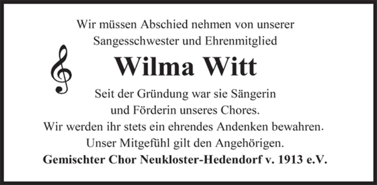 <p>Wir müssen Abschied nehmen von unserer Sangesschwester und Ehrenmitglied<br />Wilma Witt<br />Seit der Gründung war sie Sängerin und Förderin unseres Chores. Wir werden ihr stets ein ehrendes Andenken bewahren .<br />Unser Mitgefühl gilt den Angehörigen.<br />Gemischter Chor Neukloster-Hedendorf v. 1913 e.V.</p>