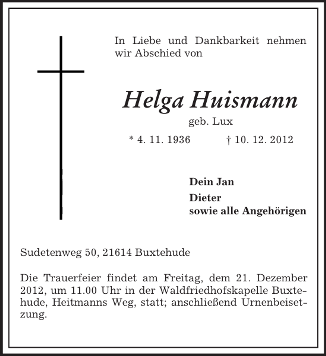 <p>In Liebe und Dankbarkeit nehmen<br />wir Abschied von</p><p>Helga Huismann<br />geb. Lux<br />* 4. 11. 1936</p><p>† 10. 12. 2012</p><p>Dein Jan<br />Dieter<br />sowie alle Angehörigen</p><p>Sudetenweg 50, 21614 Buxtehude<br />Die Trauerfeier findet am Freitag, dem 21. Dezember<br />2012, um 11.00 Uhr in der Waldfriedhofskapelle Buxtehude, Heitmanns Weg, statt; anschließend Urnenbeisetzung.</p>