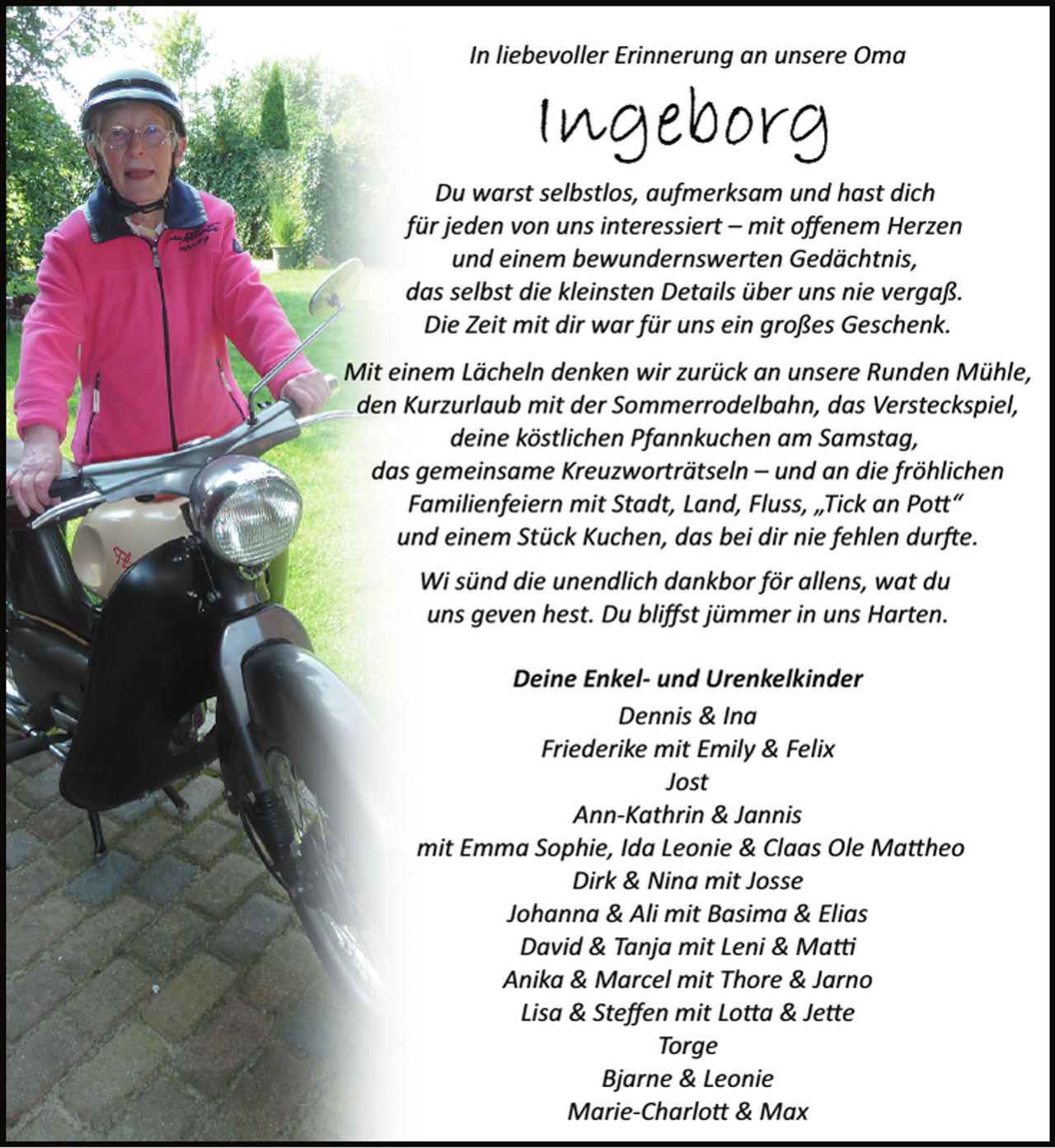 <p>In liebevoller Erinnerung an unsere Oma</p>
<p>Du warst selbstlos, aufmerksam und hast dich<br />für jeden von uns interessiert – mit oﬀenem Herzen<br />und einem bewundernswerten Gedächtnis,<br />das selbst die kleinsten Details über uns nie vergaß.<br />Die Zeit mit dir war für uns ein großes Geschenk.<br />Mit einem Lächeln denken wir zurück an unsere Runden Mühle,<br />den Kurzurlaub mit der Sommerrodelbahn, das Versteckspiel,<br />deine köstlichen Pfannkuchen am Samstag,<br />das gemeinsame Kreuzworträtseln – und an die fröhlichen<br />Familienfeiern mit Stadt, Land, Fluss, „Tick an Po “<br />und einem Stück Kuchen, das bei dir nie fehlen durfte.<br />Wi sünd die unendlich dankbor för allens, wat du<br />uns geven hest. Du bliﬀst jümmer in uns Harten.<br />Deine Enkel- und Urenkelkinder<br />Dennis &amp; Ina<br />Friederike mit Emily &amp; Felix<br />Jost<br />Ann­Kathrin &amp; Jannis<br />mit Emma Sophie, Ida Leonie &amp; Claas Ole Ma heo<br />Dirk &amp; Nina mit Josse<br />Johanna &amp; Ali mit Basima &amp; Elias<br />David &amp; Tanja mit Leni &amp; Ma<br />Anika &amp; Marcel mit Thore &amp; Jarno<br />Lisa &amp; Steﬀen mit Lo a &amp; Je e<br />Torge<br />Bjarne &amp; Leonie<br />Marie­Charlo &amp; Max</p>