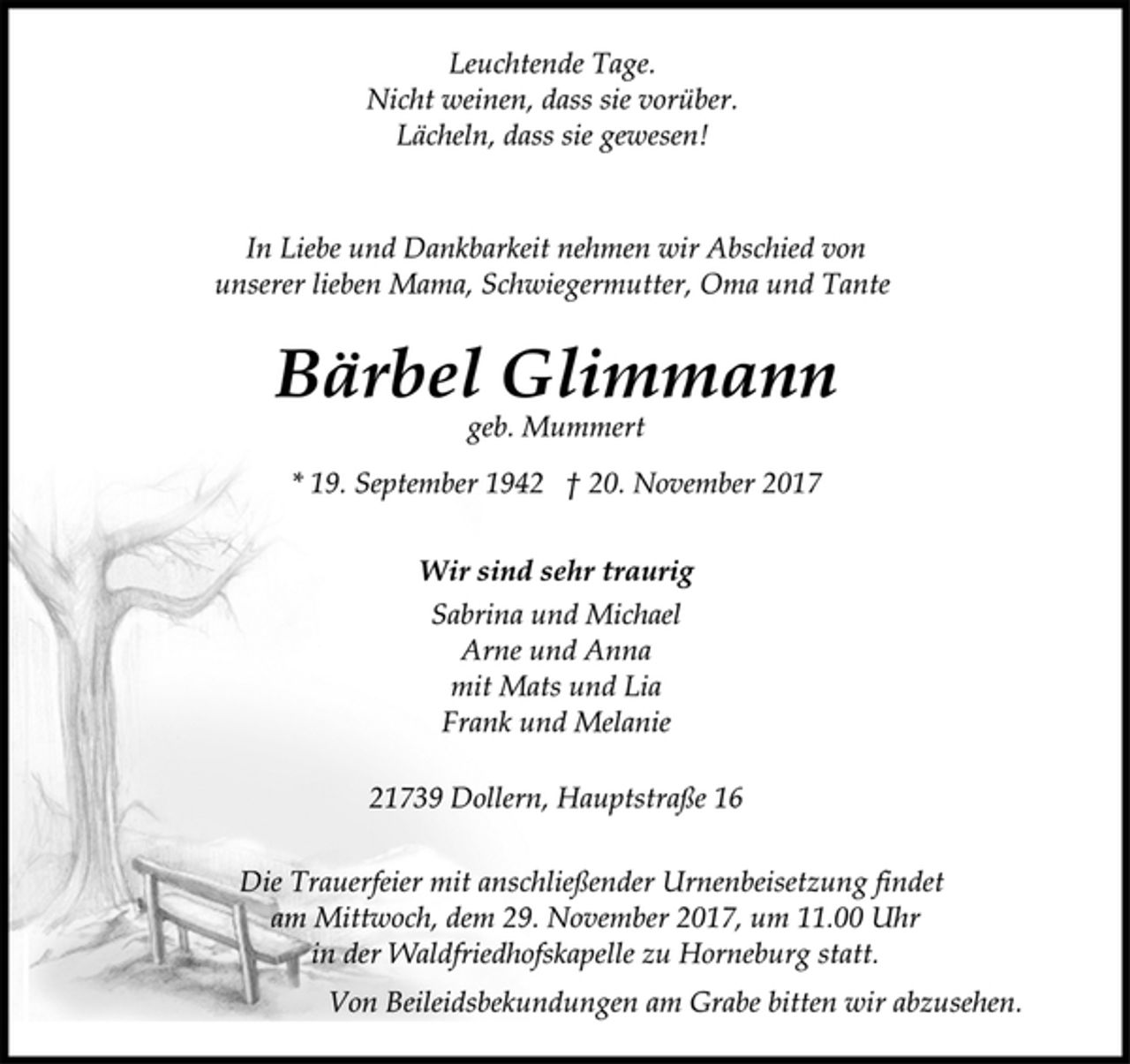<p>Leuchtende Tage.<br />Nicht weinen, dass sie vorüber.<br />Lächeln, dass sie gewesen!</p><p>In Liebe und Dankbarkeit nehmen wir Abschied von<br />unserer lieben Mama, Schwiegermutter, Oma und Tante</p><p>Bärbel Glimmann</p><p>geb. Mummert</p><p>* 19. September 1942 † 20. November 2017<br />Wir sind sehr traurig</p><p>Sabrina und Michael<br />Arne und Anna<br />mit Mats und Lia<br />Frank und Melanie</p><p>21739 Dollern, Hauptstraße 16</p><p>Die Trauerfeier mit anschließender Urnenbeisetzung findet<br />am Mittwoch, dem 29. November 2017, um 11.00 Uhr<br />in der Waldfriedhofskapelle zu Horneburg statt.</p><p>Von Beileidsbekundungen am Grabe bitten wir abzusehen.</p>