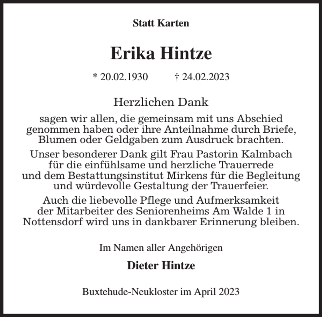 <p>Statt Karten<br />Erika Hintze<br />* 20.02.1930 † 24.02.2023<br />Herzlichen Dank<br />sagen wir allen, die gemeinsam mit uns Abschied<br />genommen haben oder ihre Anteilnahme durch Briefe, Blumen oder Geldgaben zum Ausdruck brachten.<br />Unser besonderer Dank gilt Frau Pastorin Kalmbach für die einfühlsame und herzliche Trauerrede<br />und dem Bestattungsinstitut Mirkens für die Begleitung und würdevolle Gestaltung der Trauerfeier.<br />Auch die liebevolle Pflege und Aufmerksamkeit<br />der Mitarbeiter des Seniorenheims Am Walde 1 in<br />Nottensdorf wird uns in dankbarer Erinnerung bleiben.<br />Im Namen aller Angehörigen<br />Dieter Hintze<br />Buxtehude-Neukloster im April 2023</p>