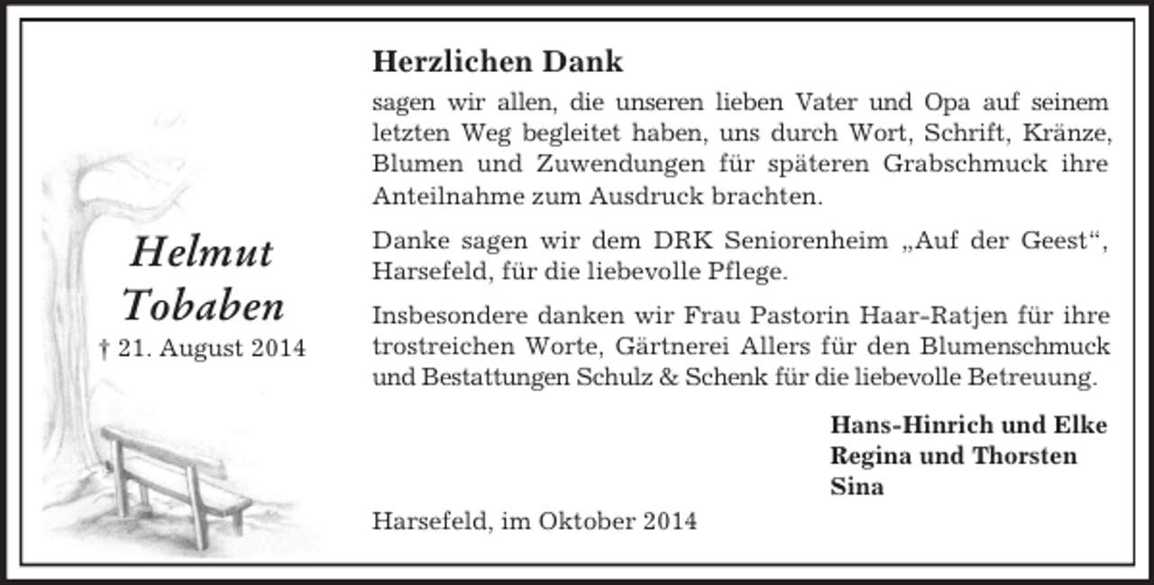 <p>Helmut<br />Tobaben<br />† 21. August 2014<br />Herzlichen Dank<br />sagen wir allen, die unseren lieben Vater und Opa auf seinem<br />letzten Weg begleitet haben, uns durch Wort, Schrift, Kränze, Blumen und Zuwendungen für späteren Grabschmuck ihre<br />Anteilnahme zum Ausdruck brachten.<br />Danke sagen wir dem DRK Seniorenheim „Auf der Geest“, Harsefeld, für die liebevolle Pflege.<br />Insbesondere danken wir Frau Pastorin Haar-Ratjen für ihre trostreichen Worte, Gärtnerei Allers für den Blumenschmuck und Bestattungen Schulz</p>