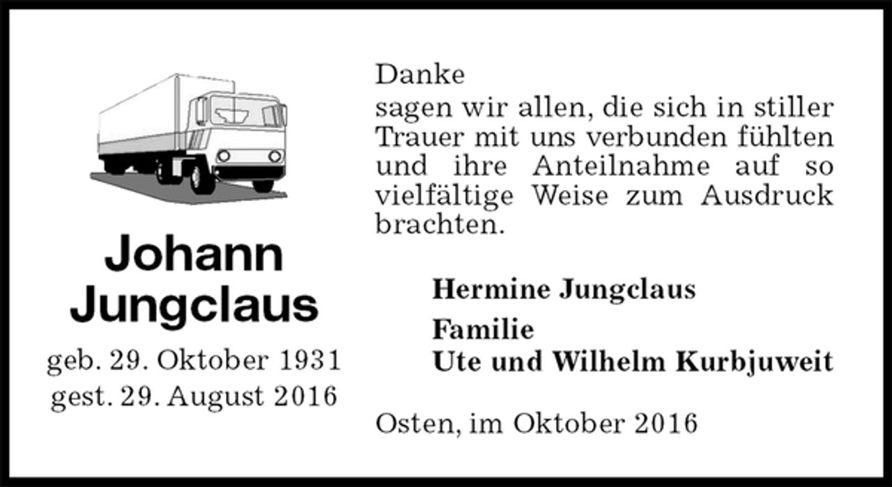 <p>Danke<br />sagen wir allen, die sich in stiller Trauer mit uns verbunden fühlten<br />und ihre Anteilnahme auf so vielfältige Weise zum Ausdruck brachten.<br />Osten, im Oktober 2016<br />Hermine Jungclaus<br />Familie<br />Ute und Wilhelm Kurbjuweit<br />Johann<br />Jungclaus<br />geb. 29. Oktober 1931<br />gest. 29. August 2016</p>