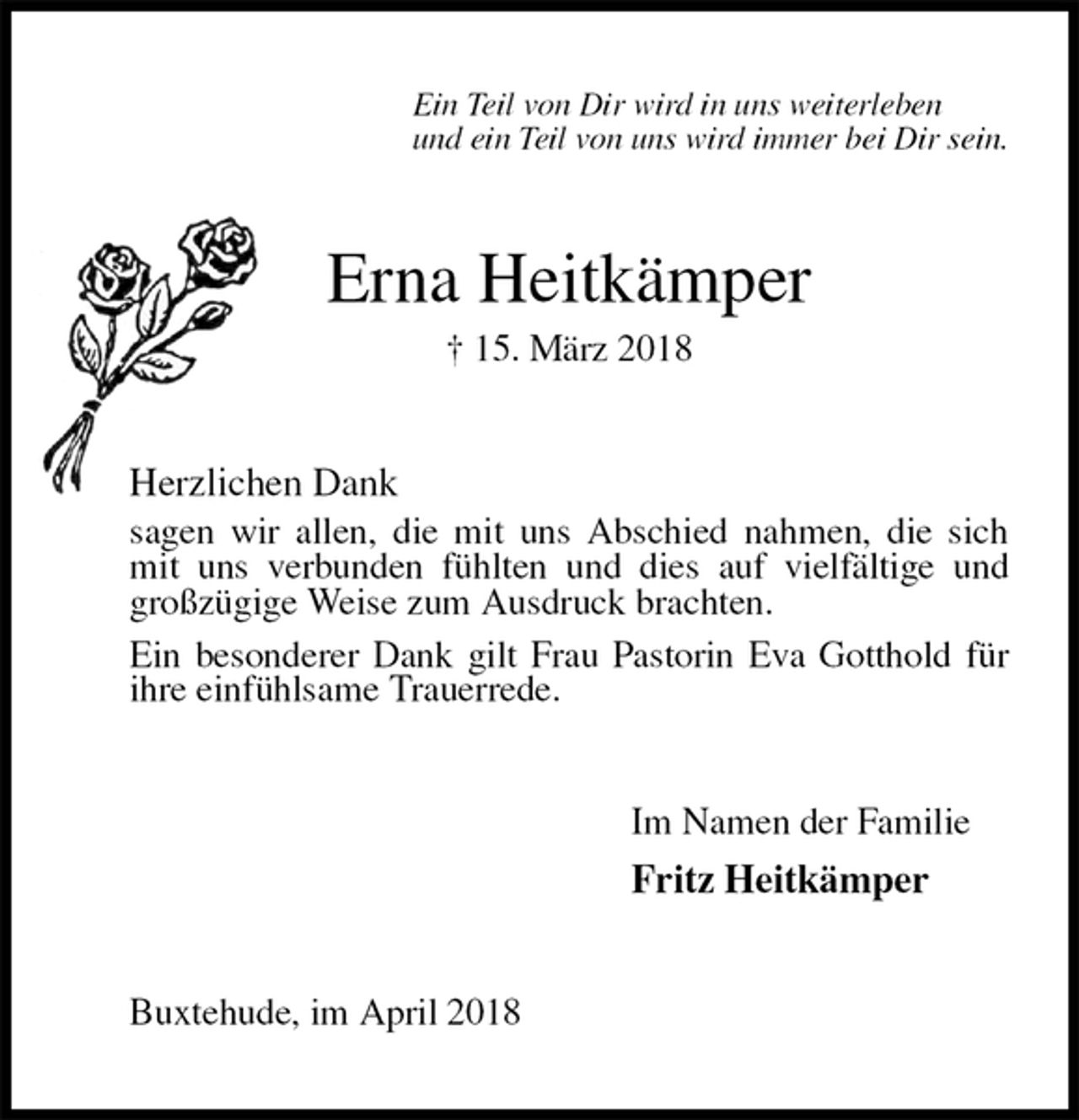 <p>Ein Teil von Dir wird in uns weiterleben<br />und ein Teil von uns wird immer bei Dir sein.<br />Erna Heitkämper<br />† 15. März 2018<br />Herzlichen Dank<br />sagen wir allen, die mit uns Abschied nahmen, die sich mit uns verbunden fühlten und dies auf vielfältige und großzügige Weise zum Ausdruck brachten.<br />Ein besonderer Dank gilt Frau Pastorin Eva Gotthold für ihre einfühlsame Trauerrede.<br />Im Namen der Familie<br />Fritz Heitkämper<br />Buxtehude, im April 2018</p>