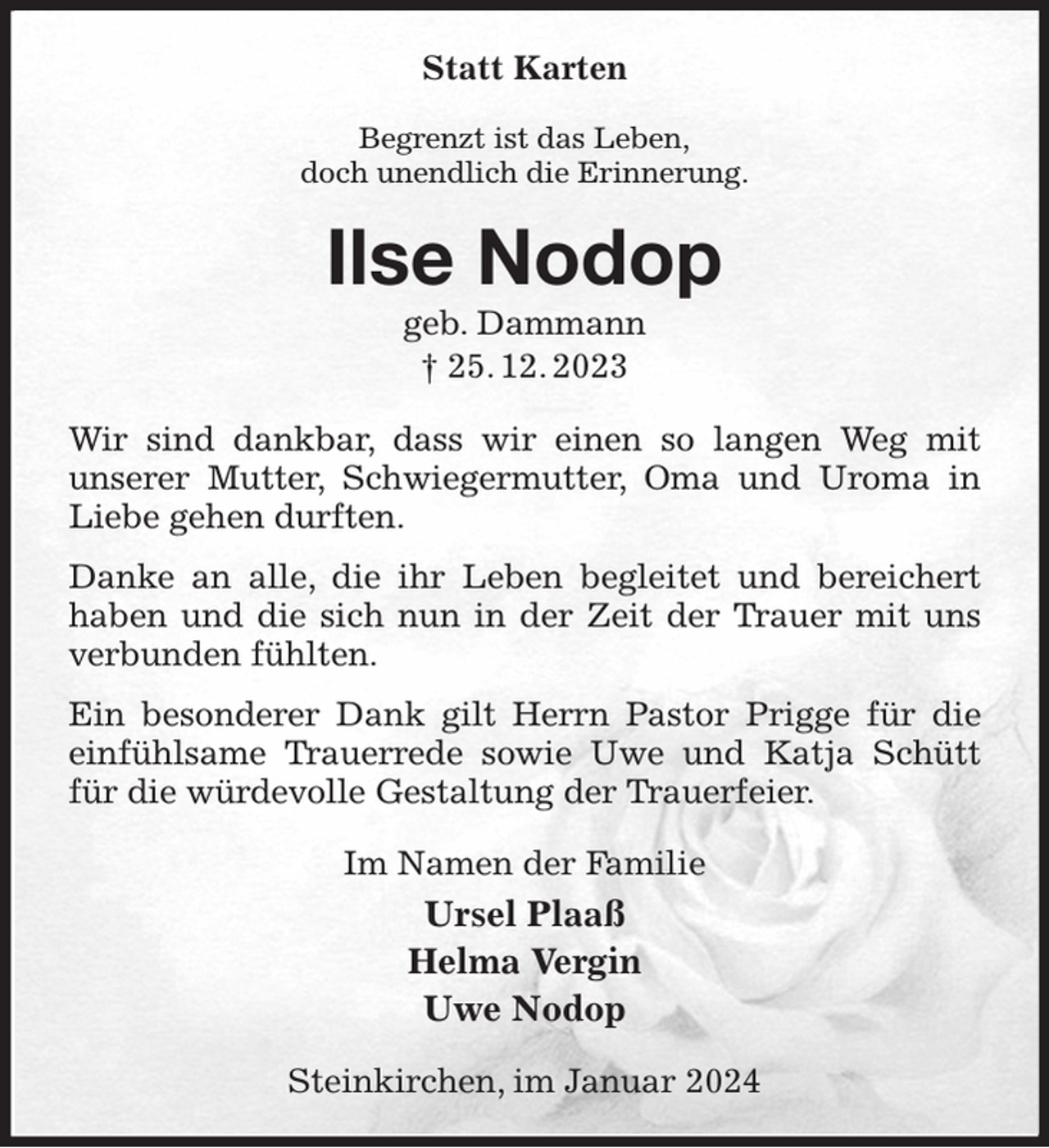 <p>Statt Karten<br />Begrenzt ist das Leben,<br />doch unendlich die Erinnerung.<br />Ilse Nodop<br />geb. Dammann<br />† 25. 12. 2023<br />Wir sind dankbar, dass wir einen so langen Weg mit<br />unserer Mutter, Schwiegermutter, Oma und Uroma in Liebe gehen durften.<br />Danke an alle, die ihr Leben begleitet und bereichert haben und die sich nun in der Zeit der Trauer mit uns verbunden fühlten.<br />Ein besonderer Dank gilt Herrn Pastor Prigge für die einfühlsame Trauerrede sowie Uwe und Katja Schütt für die würdevolle Gestaltung der Trauerfeier.<br />Im Namen der Familie<br />Ursel Plaaß<br />Helma Vergin<br />Uwe Nodop<br />Steinkirchen, im Januar 2024</p>