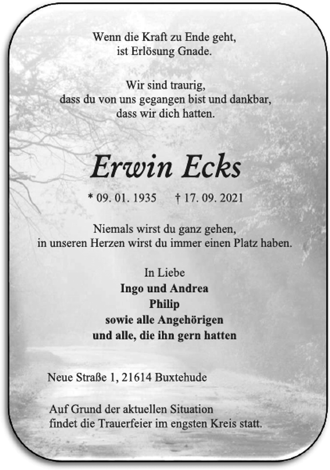 <p>Wenn die Kraft zu Ende geht,<br />ist Erlösung Gnade.</p>
<p>Wir sind traurig,<br />dass du von uns gegangen bist und dankbar,<br />dass wir dich hatten.<br />Erwin Ecks<br />* 09. 01. 1935 † 17. 09. 2021<br />Niemals wirst du ganz gehen,<br />in unseren Herzen wirst du immer einen Platz haben.<br />In Liebe<br />Ingo und Andrea<br />Philip<br />sowie alle Angehörigen<br />und alle, die ihn gern hatten</p>
<p>Neue Straße 1, 21614 Buxtehude<br />Auf Grund der aktuellen Situation<br />findet die Trauerfeier im engsten Kreis statt.</p>