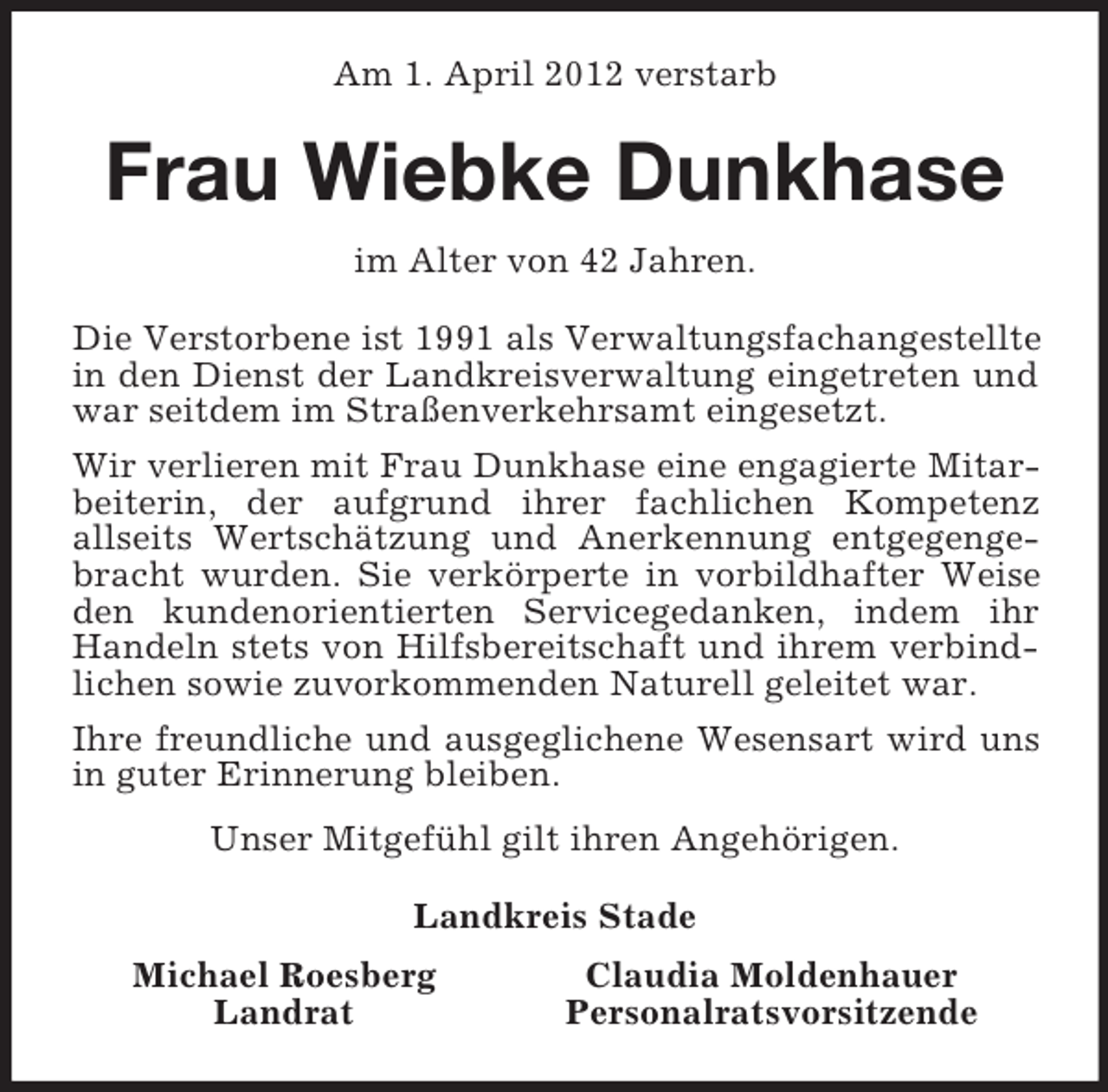 <p>Am 1. April 2012 verstarb<br />Frau Wiebke Dunkhase<br />im Alter von 42 Jahren.<br />Die Verstorbene ist 1991 als Verwaltungsfachangestellte in den Dienst der Landkreisverwaltung eingetreten und war seitdem im Straßenverkehrsamt eingesetzt.<br />Wir verlieren mit Frau Dunkhase eine engagierte Mitarbeiterin, der aufgrund ihrer fachlichen Kompetenz<br />allseits Wertschätzung und Anerkennung entgegengebracht wurden. Sie verkörperte in vorbildhafter Weise den kundenorientierten Servicegedanken, indem ihr Handeln stets von Hilfsbereitschaft und ihrem verbindlichen sowie zuvorkommenden Naturell geleitet war.<br />Ihre freundliche und ausgeglichene Wesensart wird uns in guter Erinnerung bleiben.<br />Unser Mitgefühl gilt ihren Angehörigen.<br />Landkreis Stade<br />Michael Roesberg Claudia Moldenhauer<br />Landrat Personalratsvorsitzende</p>