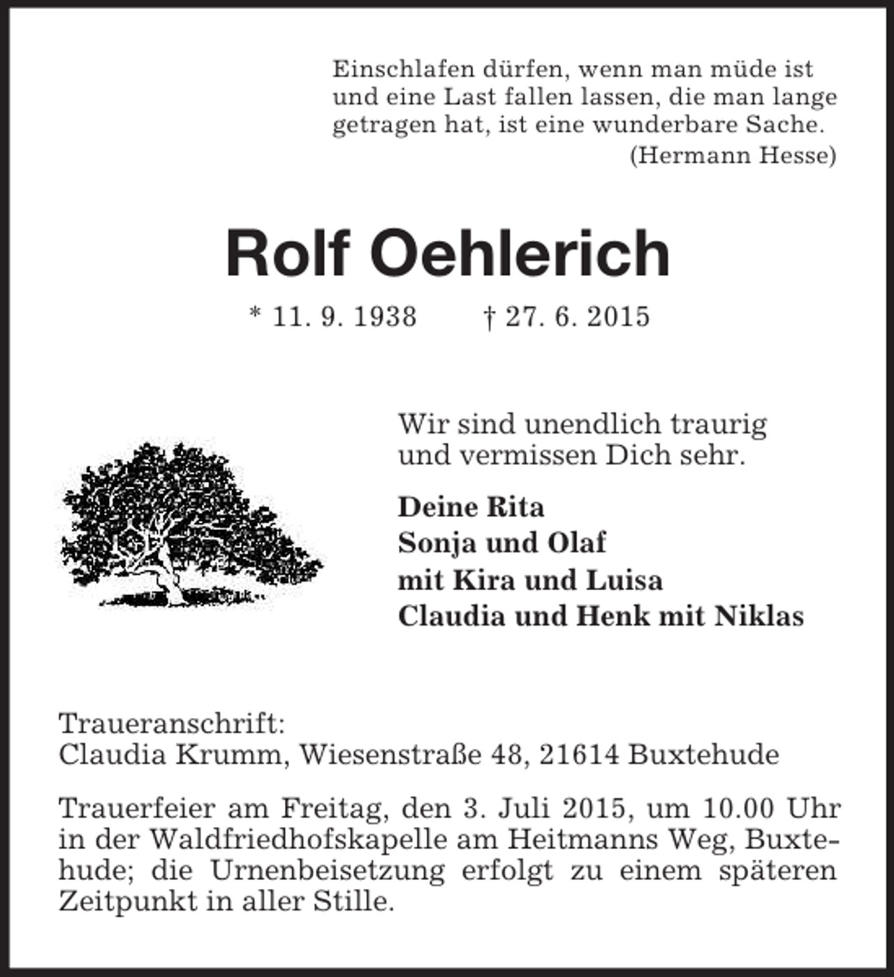 <p>Einschlafen dürfen, wenn man müde ist<br />und eine Last fallen lassen, die man lange<br />getragen hat, ist eine wunderbare Sache.<br />(Hermann Hesse)<br />Rolf Oehlerich<br />* 11. 9. 1938 † 27. 6. 2015<br />Wir sind unendlich traurig<br />und vermissen Dich sehr.<br />Deine Rita<br />Sonja und Olaf<br />mit Kira und Luisa<br />Claudia und Henk mit Niklas<br />Traueranschrift:<br />Claudia Krumm, Wiesenstraße 48, 21614 Buxtehude<br />Trauerfeier am Freitag, den 3. Juli 2015, um 10.00 Uhr in der Waldfriedhofskapelle am Heitmanns Weg, Buxtehude; die Urnenbeisetzung erfolgt zu einem späteren Zeitpunkt in aller Stille.</p>