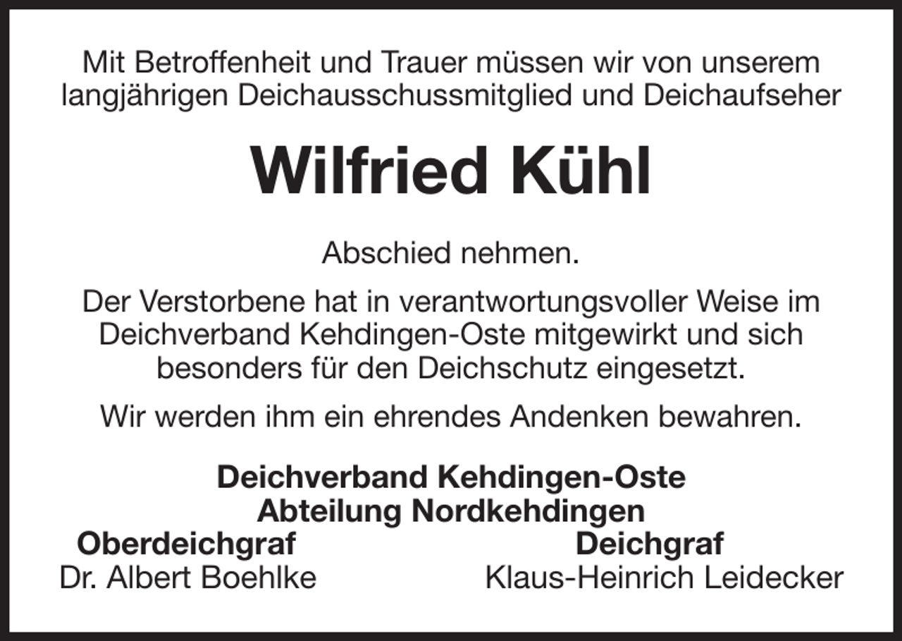 <p>Mit Betroffenheit und Trauer müssen wir von unserem<br />langjährigen Deichausschussmitglied und Deichaufseher<br />Wilfried Kühl<br />Abschied nehmen.<br />Der Verstorbene hat in verantwortungsvoller Weise im Deichverband Kehdingen-Oste mitgewirkt und sich<br />besonders für den Deichschutz eingesetzt.<br />Wir werden ihm ein ehrendes Andenken bewahren.<br />Deichverband Kehdingen-Oste<br />Abteilung Nordkehdingen<br />Oberdeichgraf Deichgraf<br />Dr. Albert Boehlke Klaus-Heinrich Leidecker</p>