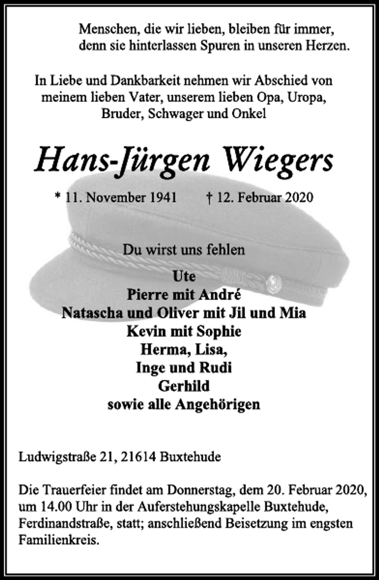 <p>Menschen, die wir lieben, bleiben für immer,<br />denn sie hinterlassen Spuren in unseren Herzen.<br />In Liebe und Dankbarkeit nehmen wir Abschied von meinem lieben Vater, unserem lieben Opa, Uropa,<br />Bruder, Schwager und Onkel<br />Hans-Jürgen Wiegers<br />* 11. November 1941 † 12. Februar 2020<br />Du wirst uns fehlen<br />Ute<br />Pierre mit André<br />Natascha und Oliver mit Jil und Mia<br />Kevin mit Sophie<br />Herma, Lisa,<br />Inge und Rudi<br />Gerhild<br />sowie alle Angehörigen<br />Ludwigstraße 21, 21614 Buxtehude<br />Die Trauerfeier findet am Donnerstag, dem 20. Februar 2020, um 14.00 Uhr in der Auferstehungskapelle Buxtehude, Ferdinandstraße, statt; anschließend Beisetzung im engsten Familienkreis.</p>