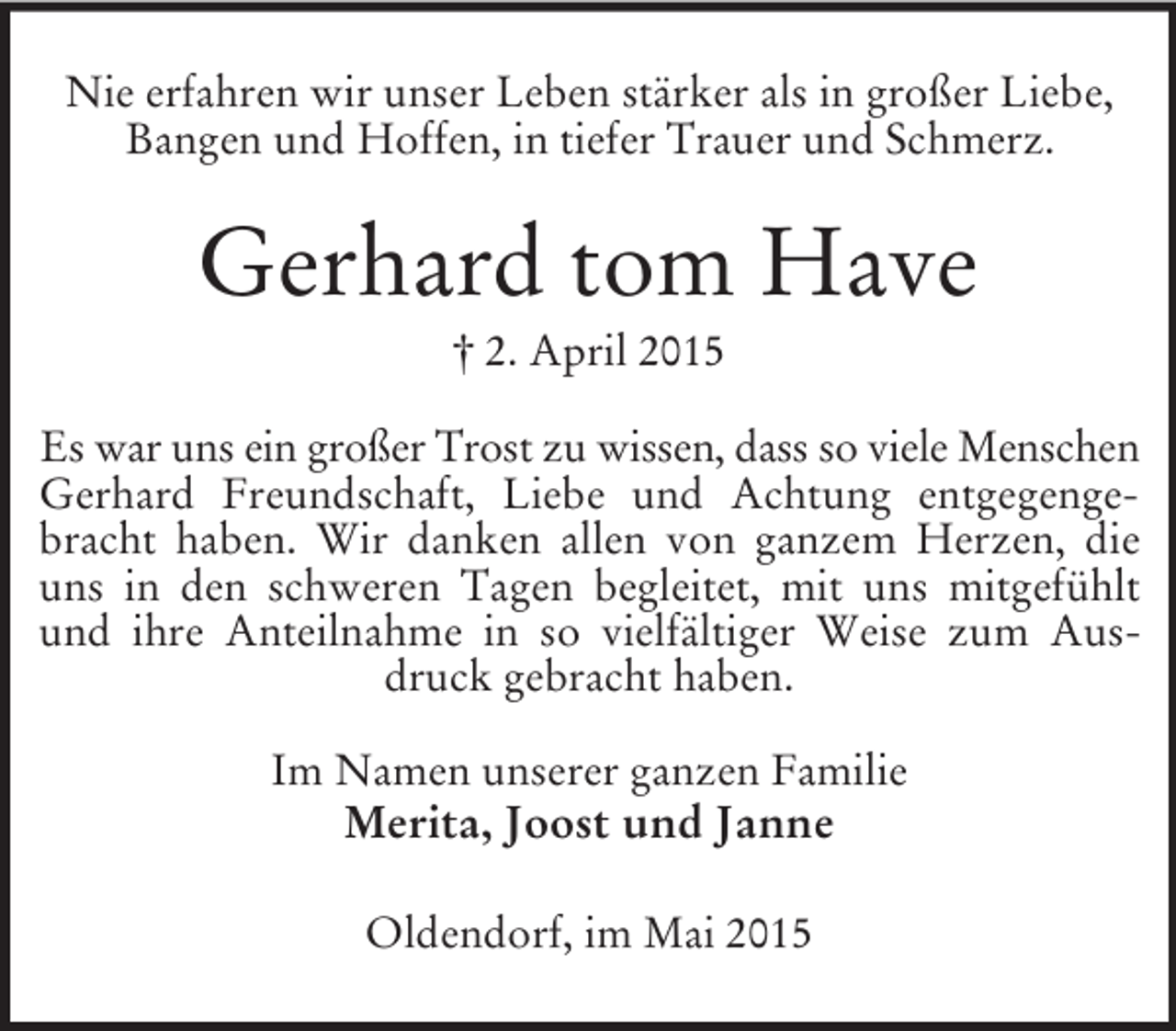 <p>Nie erfahren wir unser Leben stärker als in großer Liebe,<br />Bangen und Hoffen, in tiefer Trauer und Schmerz.<br />Gerhard tom Have<br />† 2. April 2015<br />Es war uns ein großer Trost zu wissen, dass so viele Menschen<br />Gerhard Freundschaft, Liebe und Achtung entgegengebracht haben. Wir danken allen von ganzem Herzen, die uns in den schweren Tagen begleitet, mit uns mitgefühlt und ihre Anteilnahme in so vielfältiger Weise zum Ausdruck gebracht haben.<br />Im Namen unserer ganzen Familie<br />Merita, Joost und Janne<br />Oldendorf, im Mai 2015</p>