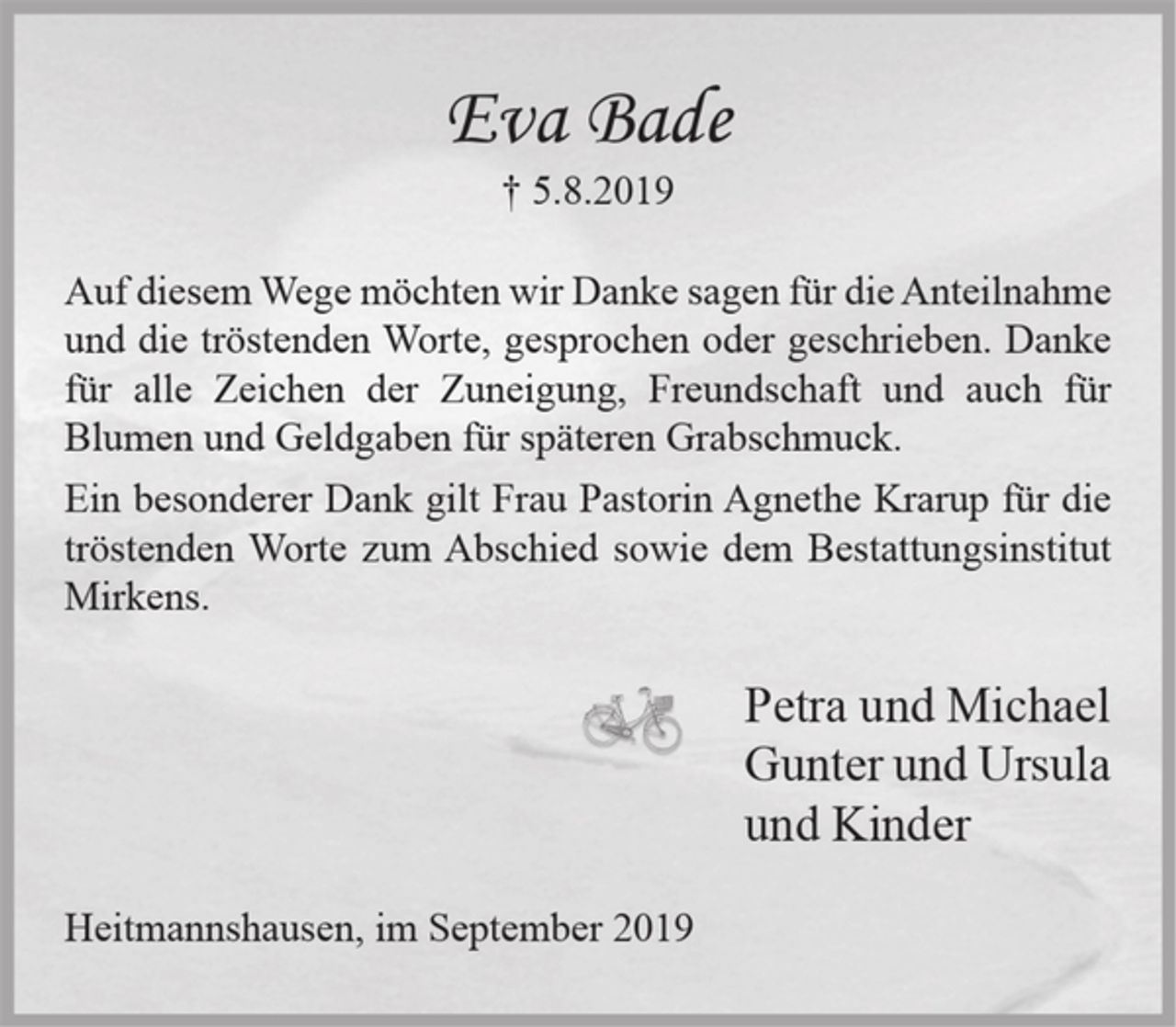 <p>Eva Bade<br />+ 5.8.2019<br />Auf diesem Wege möchten wir Danke sagen für die Anteilnahme und die tröstenden Worte, gesprochen oder geschrieben. Danke für alle Zeichen der Zuneigung, Freundschaft und auch für Blumen und Geldgaben für späteren Grabschmuck.<br />Ein besonderer Dank gilt Frau Pastorin Agnethe Krarup für die tröstenden Worte zum Abschied sowie dem Bestattungsinstitut Mirkens.<br />Petra und Michael<br />Gunter und Ursula<br />und Kinder<br />Heitmannshausen, im September 2019</p>