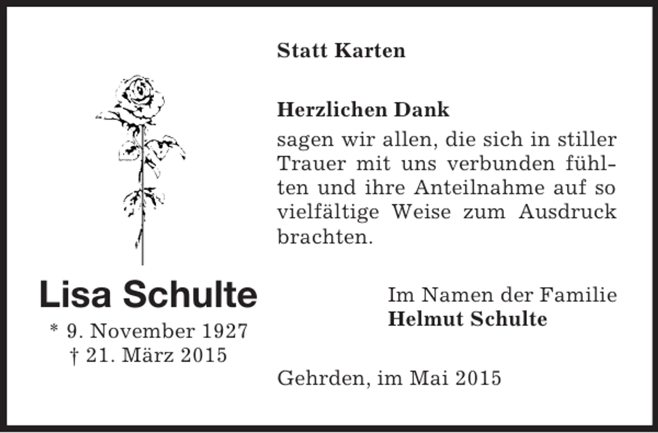 <p>Lisa Schulte<br />* 9. November 1927<br />† 21. März 2015<br />Statt Karten<br />Herzlichen Dank<br />sagen wir allen, die sich in stiller Trauer mit uns verbunden fühlten und ihre Anteilnahme auf so vielfältige Weise zum Ausdruck brachten.<br />Im Namen der Familie<br />Helmut Schulte<br />Gehrden, im Mai 2015</p>