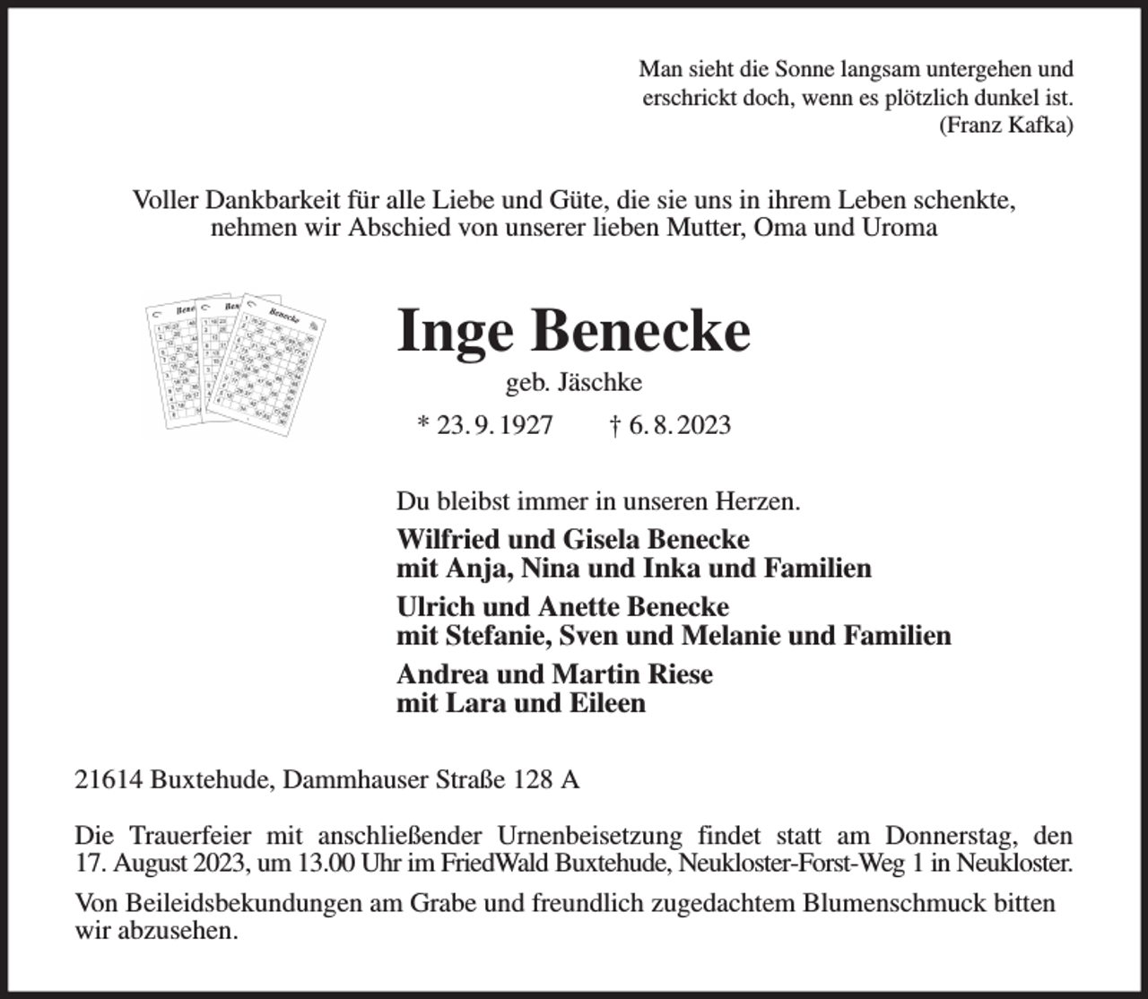 <p>Man sieht die Sonne langsam untergehen und<br />erschrickt doch, wenn es plötzlich dunkel ist.<br />(Franz Kafka)<br />Voller Dankbarkeit für alle Liebe und Güte, die sie uns in ihrem Leben schenkte,<br />nehmen wir Abschied von unserer lieben Mutter, Oma und Uroma<br />Inge Benecke<br />geb. Jäschke<br />* 23. 9. 1927 † 6. 8. 2023<br />Du bleibst immer in unseren Herzen.<br />Wilfried und Gisela Benecke<br />mit Anja, Nina und Inka und Familien<br />Ulrich und Anette Benecke<br />mit Stefanie, Sven und Melanie und Familien<br />Andrea und Martin Riese<br />mit Lara und Eileen<br />21614 Buxtehude, Dammhauser Straße 128 A</p><p>Die Trauerfeier mit anschließender Urnenbeisetzung findet statt am Donnerstag, den<br />17. August 2023, um 13.00 Uhr im FriedWald Buxtehude, Neukloster-Forst-Weg 1 in Neukloster.<br />Von Beileidsbekundungen am Grabe und freundlich zugedachtem Blumenschmuck bitten wir abzusehen.</p>