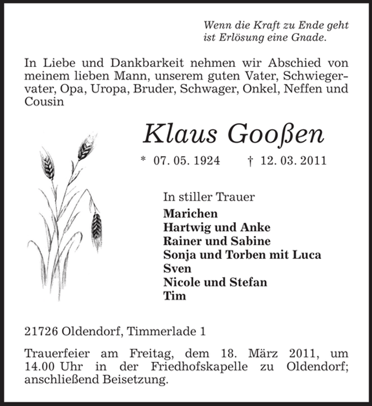 <p>Wenn die Kraft zu Ende geht ist Erlösung eine Gnade.</p><p>In Liebe und Dankbarkeit nehmen wir Abschied von meinem lieben Mann, unserem guten Vater, Schwiegervater, Opa, Uropa, Bruder, Schwager, Onkel, Neffen und Cousin</p><p>Klaus Gooßen<br />* 07. 05. 1924 † 12. 03. 2011 In stiller Trauer Marichen Hartwig und Anke Rainer und Sabine Sonja und Torben mit Luca Sven Nicole und Stefan Tim 21726 Oldendorf, Timmerlade 1 Trauerfeier am Freitag, dem 18. März 2011, um 14.00 Uhr in der Friedhofskapelle zu Oldendorf; anschließend Beisetzung.</p>