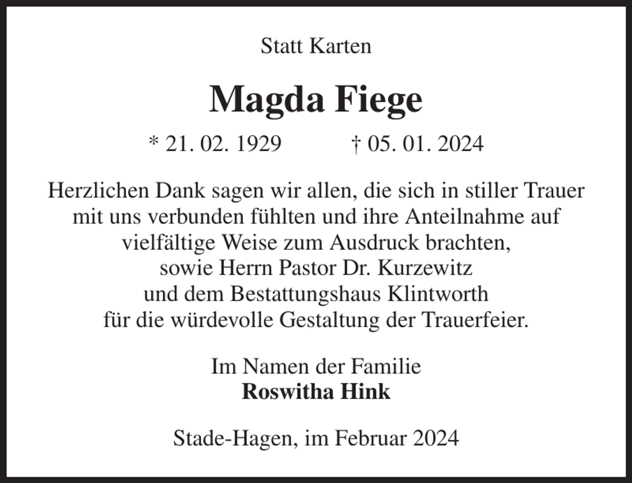 <p>Statt Karten<br />Magda Fiege<br />* 21. 02. 1929 † 05. 01. 2024<br />Herzlichen Dank sagen wir allen, die sich in stiller Trauer<br />mit uns verbunden fühlten und ihre Anteilnahme auf<br />vielfältige Weise zum Ausdruck brachten,<br />sowie Herrn Pastor Dr. Kurzewitz<br />und dem Bestattungshaus Klintworth<br />für die würdevolle Gestaltung der Trauerfeier.<br />Im Namen der Familie<br />Roswitha Hink<br />Stade-Hagen, im Februar 2024</p>