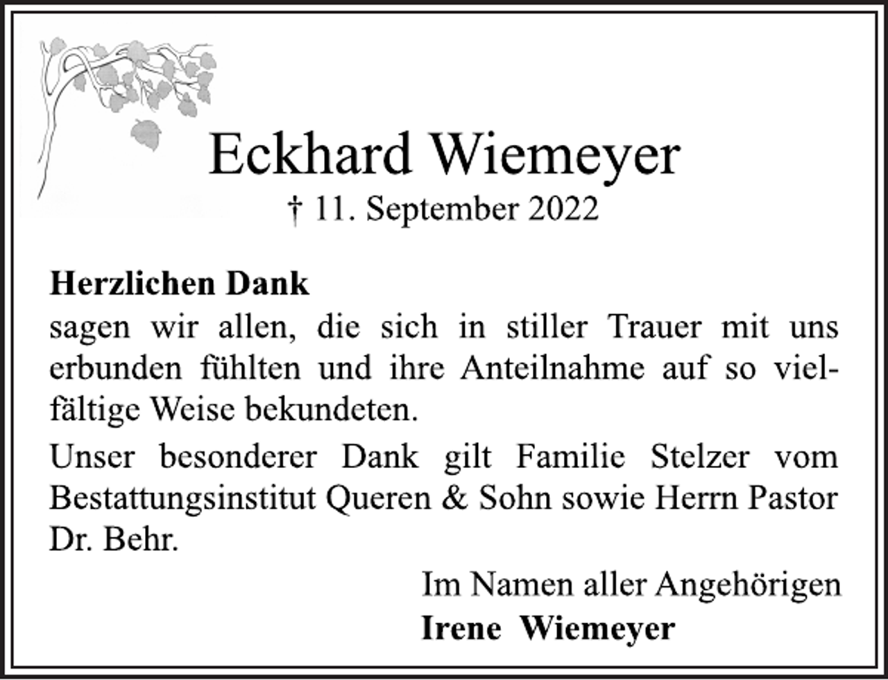 <p>Eckhard Wiemeyer<br />† 11. September 2022<br />Herzlichen Dank<br />sagen wir allen, die sich in stiller Trauer mit uns<br />erbunden fühlten und ihre Anteilnahme auf so vielfältige Weise bekundeten.<br />Unser besonderer Dank gilt Familie Stelzer vom<br />Bestattungsinstitut Queren &amp; Sohn sowie Herrn Pastor<br />Dr. Behr.<br />Im Namen aller Angehörigen<br />Irene Wiemeyer</p>