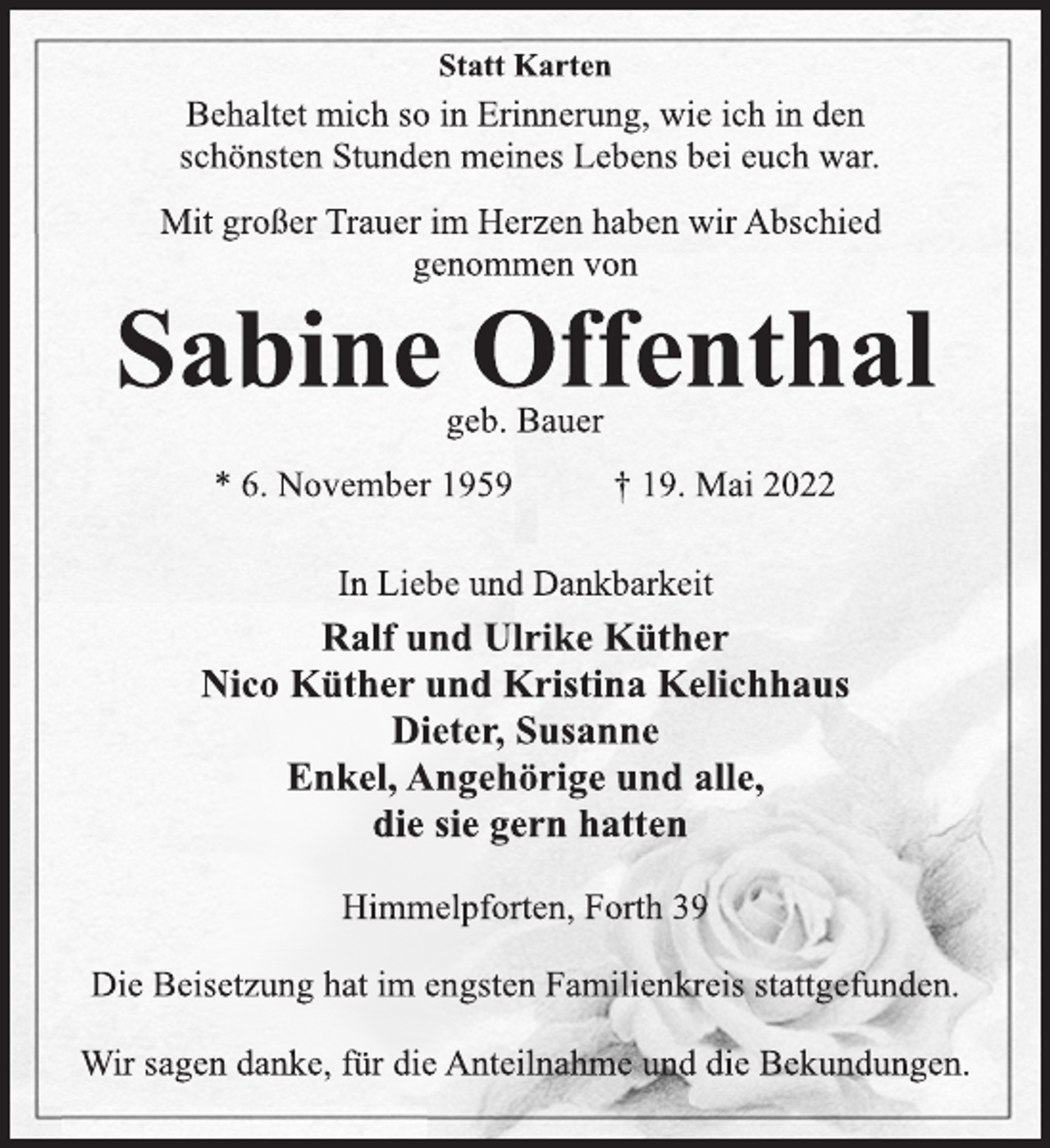 <p>Statt Karten<br />Behaltet mich so in Erinnerung, wie ich in den<br />schönsten Stunden meines Lebens bei euch war.<br />Sabine Offenthal<br />geb. Bauer<br />* 6. November 1959 † 19. Mai 2022<br />Mit großer Trauer im Herzen haben wir Abschied<br />genommen von<br />Himmelpforten, Forth 39<br />In Liebe und Dankbarkeit<br />Ralf und Ulrike Küther<br />Nico Küther und Kristina Kelichhaus<br />Dieter, Susanne<br />Enkel, Angehörige und alle,<br />die sie gern hatten<br />Die Beisetzung hat im engsten Familienkreis stattgefunden.<br />Wir sagen danke, für die Anteilnahme und die Bekundungen.</p>