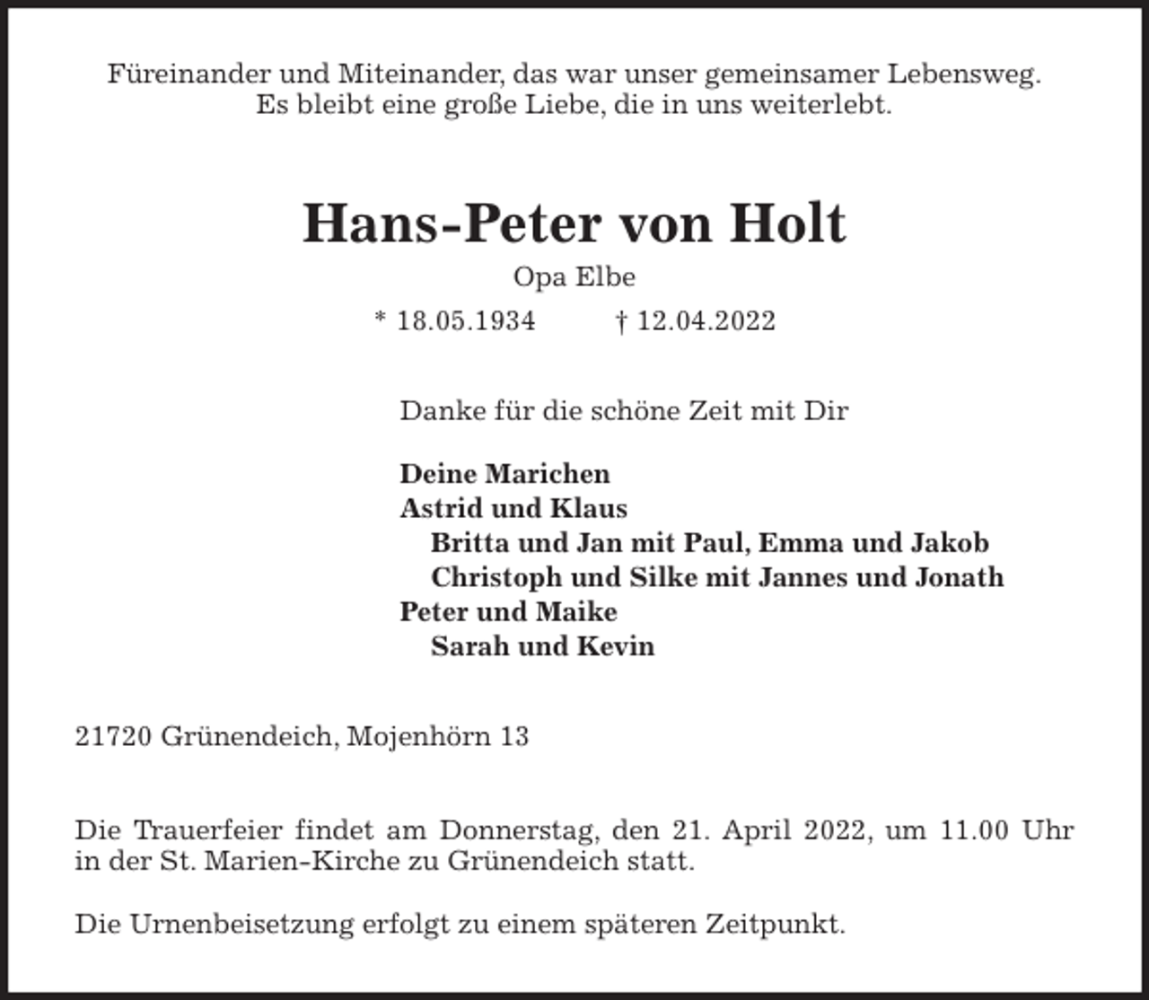 <p>Füreinander und Miteinander, das war unser gemeinsamer Lebensweg.<br />Es bleibt eine große Liebe, die in uns weiterlebt.<br />Hans-Peter von Holt<br />Opa Elbe<br />* 18.05.1934 † 12.04.2022<br />Danke für die schöne Zeit mit Dir</p>
<p>Deine Marichen<br />Astrid und Klaus<br />Britta und Jan mit Paul, Emma und Jakob<br />Christoph und Silke mit Jannes und Jonath<br />Peter und Maike<br />Sarah und Kevin<br />21720 Grünendeich, Mojenhörn 13</p>
<p>Die Trauerfeier findet am Donnerstag, den 21. April 2022, um 11.00 Uhr<br />in der St. Marien-Kirche zu Grünendeich statt.</p>
<p>Die Urnenbeisetzung erfolgt zu einem späteren Zeitpunkt.</p>