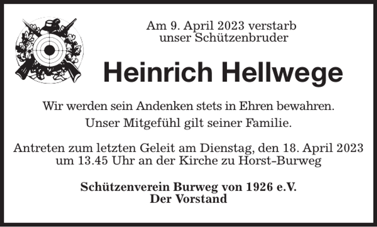 <p>Am 9. April 2023 verstarb<br />unser Schützenbruder<br />Heinrich Hellwege<br />Wir werden sein Andenken stets in Ehren bewahren.<br />Unser Mitgefühl gilt seiner Familie.</p><p>Antreten zum letzten Geleit am Dienstag, den 18. April 2023 um 13.45 Uhr an der Kirche zu Horst-Burweg<br />Schützenverein Burweg von 1926 e.V.<br />Der Vorstand</p>