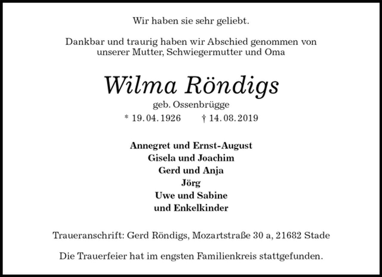 <p>Wir haben sie sehr geliebt.</p><p>Dankbar und traurig haben wir Abschied genommen von<br />unserer Mutter, Schwiegermutter und Oma<br />Wilma Röndigs<br />geb. Ossenbrügge<br />* 19. 04. 1926 † 14. 08. 2019<br />Annegret und Ernst-August<br />Gisela und Joachim<br />Gerd und Anja<br />Jörg<br />Uwe und Sabine<br />und Enkelkinder<br />Traueranschrift: Gerd Röndigs, Mozartstraße 30 a, 21682 Stade</p><p>Die Trauerfeier hat im engsten Familienkreis stattgefunden.</p>